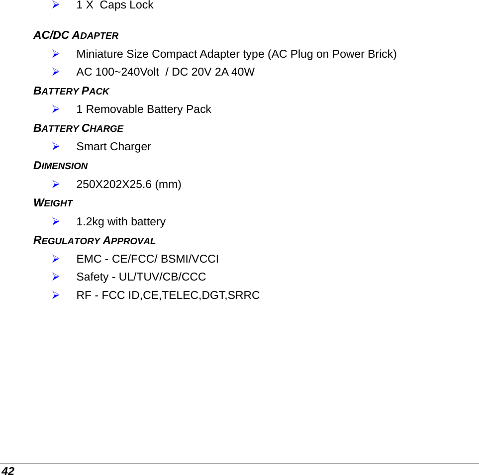  42  1 X  Caps Lock  AC/DC ADAPTER   Miniature Size Compact Adapter type (AC Plug on Power Brick)  AC 100~240Volt  / DC 20V 2A 40W BATTERY PACK   1 Removable Battery Pack  BATTERY CHARGE   Smart Charger DIMENSION  250X202X25.6 (mm) WEIGHT   1.2kg with battery REGULATORY APPROVAL  EMC - CE/FCC/ BSMI/VCCI  Safety - UL/TUV/CB/CCC  RF - FCC ID,CE,TELEC,DGT,SRRC         