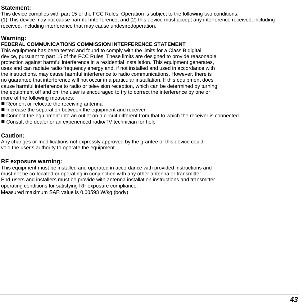  43 Statement: This device complies with part 15 of the FCC Rules. Operation is subject to the following two conditions:  (1) This device may not cause harmful interference, and (2) this device must accept any interference received, including  received, including interference that may cause undesiredoperation.  Warning: FEDERAL COMMUNICATIONS COMMISSION INTERFERENCE STATEMENT This equipment has been tested and found to comply with the limits for a Class B digital device, pursuant to part 15 of the FCC Rules. These limits are designed to provide reasonable protection against harmful interference in a residential installation. This equipment generates, uses and can radiate radio frequency energy and, if not installed and used in accordance with the instructions, may cause harmful interference to radio communications. However, there is no guarantee that interference will not occur in a particular installation. If this equipment does cause harmful interference to radio or television reception, which can be determined by turning the equipment off and on, the user is encouraged to try to correct the interference by one or more of the following measures:  Reorient or relocate the receiving antenna  Increase the separation between the equipment and receiver  Connect the equipment into an outlet on a circuit different from that to which the receiver is connected  Consult the dealer or an experienced radio/TV technician for help  Caution: Any changes or modifications not expressly approved by the grantee of this device could  void the user’s authority to operate the equipment.  RF exposure warning: This equipment must be installed and operated in accordance with provided instructions and must not be co-located or operating in conjunction with any other antenna or transmitter. End-users and installers must be provide with antenna installation instructions and transmitter operating conditions for satisfying RF exposure compliance. This equipment must be installed and operated in accordance with provided instructions and the antenna(s) used for this transmitter must be installed to provide a separation distance of at least 20 conform all persons and must not be co-located or operating in conjunction with any other antenna or transmitter. End-users and installers must be provide with antenna installation instructions and transmitter operating conditions for satisfying RF exposure compliance.   Measured maximum SAR value is 0.00593 W/kg (body)     