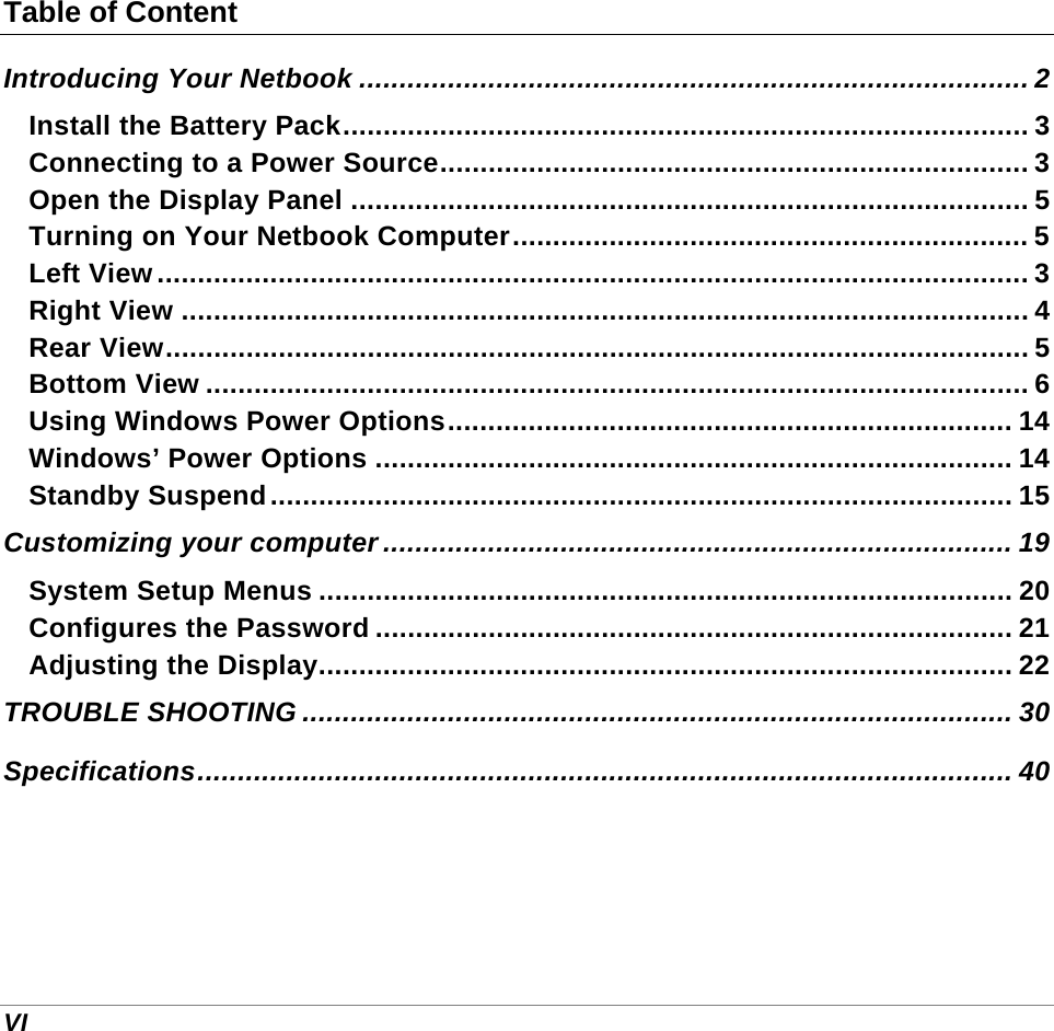  VI Table of Content Introducing Your Netbook ................................................................................... 2 Install the Battery Pack..................................................................................... 3 Connecting to a Power Source......................................................................... 3 Open the Display Panel .................................................................................... 5 Turning on Your Netbook Computer................................................................ 5 Left View............................................................................................................ 3 Right View ......................................................................................................... 4 Rear View........................................................................................................... 5 Bottom View ...................................................................................................... 6 Using Windows Power Options...................................................................... 14 Windows’ Power Options ............................................................................... 14 Standby Suspend............................................................................................ 15 Customizing your computer .............................................................................. 19 System Setup Menus ...................................................................................... 20 Configures the Password ............................................................................... 21 Adjusting the Display...................................................................................... 22 TROUBLE SHOOTING ........................................................................................ 30 Specifications..................................................................................................... 40     
