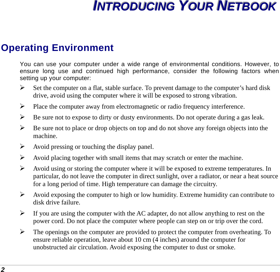  2 IIINNNTTTRRROOODDDUUUCCCIIINNNGGG   YYYOOOUUURRR   NNNEEETTTBBBOOOOOOKKK   Operating Environment You can use your computer under a wide range of environmental conditions. However, to ensure long use and continued high performance, consider the following factors when setting up your computer:  Set the computer on a flat, stable surface. To prevent damage to the computer’s hard disk drive, avoid using the computer where it will be exposed to strong vibration.  Place the computer away from electromagnetic or radio frequency interference.  Be sure not to expose to dirty or dusty environments. Do not operate during a gas leak.  Be sure not to place or drop objects on top and do not shove any foreign objects into the machine.  Avoid pressing or touching the display panel.  Avoid placing together with small items that may scratch or enter the machine.  Avoid using or storing the computer where it will be exposed to extreme temperatures. In particular, do not leave the computer in direct sunlight, over a radiator, or near a heat source for a long period of time. High temperature can damage the circuitry.  Avoid exposing the computer to high or low humidity. Extreme humidity can contribute to disk drive failure.  If you are using the computer with the AC adapter, do not allow anything to rest on the power cord. Do not place the computer where people can step on or trip over the cord.  The openings on the computer are provided to protect the computer from overheating. To ensure reliable operation, leave about 10 cm (4 inches) around the computer for unobstructed air circulation. Avoid exposing the computer to dust or smoke. 