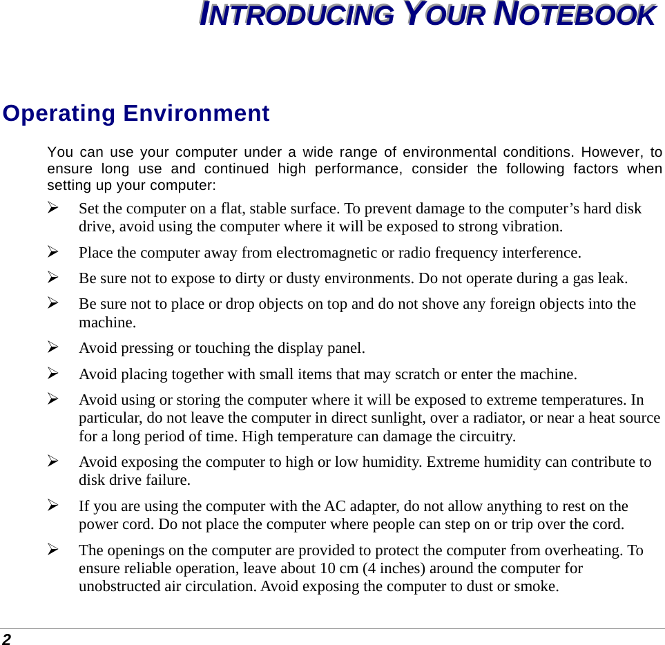  2 IIINNNTTTRRROOODDDUUUCCCIIINNNGGG   YYYOOOUUURRR   NNNOOOTTTEEEBBBOOOOOOKKK   Operating Environment You can use your computer under a wide range of environmental conditions. However, to ensure long use and continued high performance, consider the following factors when setting up your computer:  Set the computer on a flat, stable surface. To prevent damage to the computer’s hard disk drive, avoid using the computer where it will be exposed to strong vibration.  Place the computer away from electromagnetic or radio frequency interference.  Be sure not to expose to dirty or dusty environments. Do not operate during a gas leak.  Be sure not to place or drop objects on top and do not shove any foreign objects into the machine.  Avoid pressing or touching the display panel.  Avoid placing together with small items that may scratch or enter the machine.  Avoid using or storing the computer where it will be exposed to extreme temperatures. In particular, do not leave the computer in direct sunlight, over a radiator, or near a heat source for a long period of time. High temperature can damage the circuitry.  Avoid exposing the computer to high or low humidity. Extreme humidity can contribute to disk drive failure.  If you are using the computer with the AC adapter, do not allow anything to rest on the power cord. Do not place the computer where people can step on or trip over the cord.  The openings on the computer are provided to protect the computer from overheating. To ensure reliable operation, leave about 10 cm (4 inches) around the computer for unobstructed air circulation. Avoid exposing the computer to dust or smoke. 
