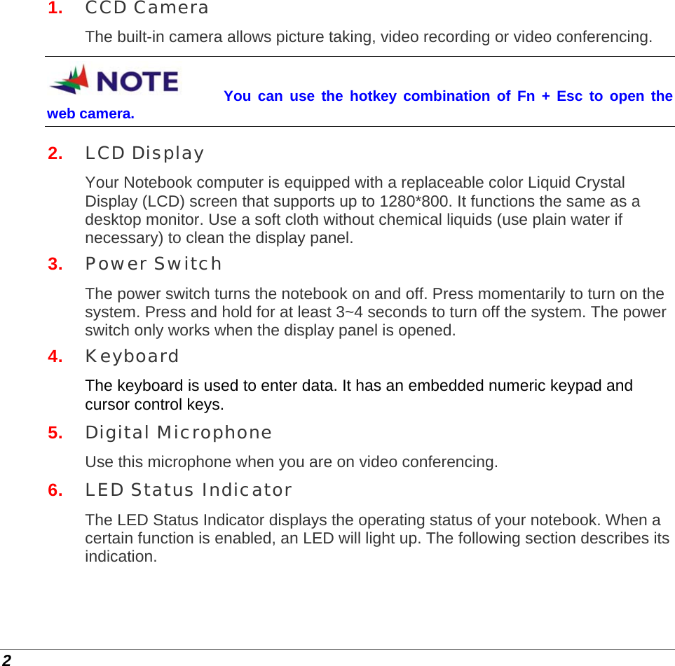  2 1.  CCD Camera The built-in camera allows picture taking, video recording or video conferencing. You can use the hotkey combination of Fn + Esc to open the web camera. 2.  LCD Display Your Notebook computer is equipped with a replaceable color Liquid Crystal Display (LCD) screen that supports up to 1280*800. It functions the same as a desktop monitor. Use a soft cloth without chemical liquids (use plain water if necessary) to clean the display panel. 3.  Power Switch The power switch turns the notebook on and off. Press momentarily to turn on the system. Press and hold for at least 3~4 seconds to turn off the system. The power switch only works when the display panel is opened. 4.  Keyboard The keyboard is used to enter data. It has an embedded numeric keypad and cursor control keys. 5.  Digital Microphone Use this microphone when you are on video conferencing. 6.  LED Status Indicator The LED Status Indicator displays the operating status of your notebook. When a certain function is enabled, an LED will light up. The following section describes its indication. 