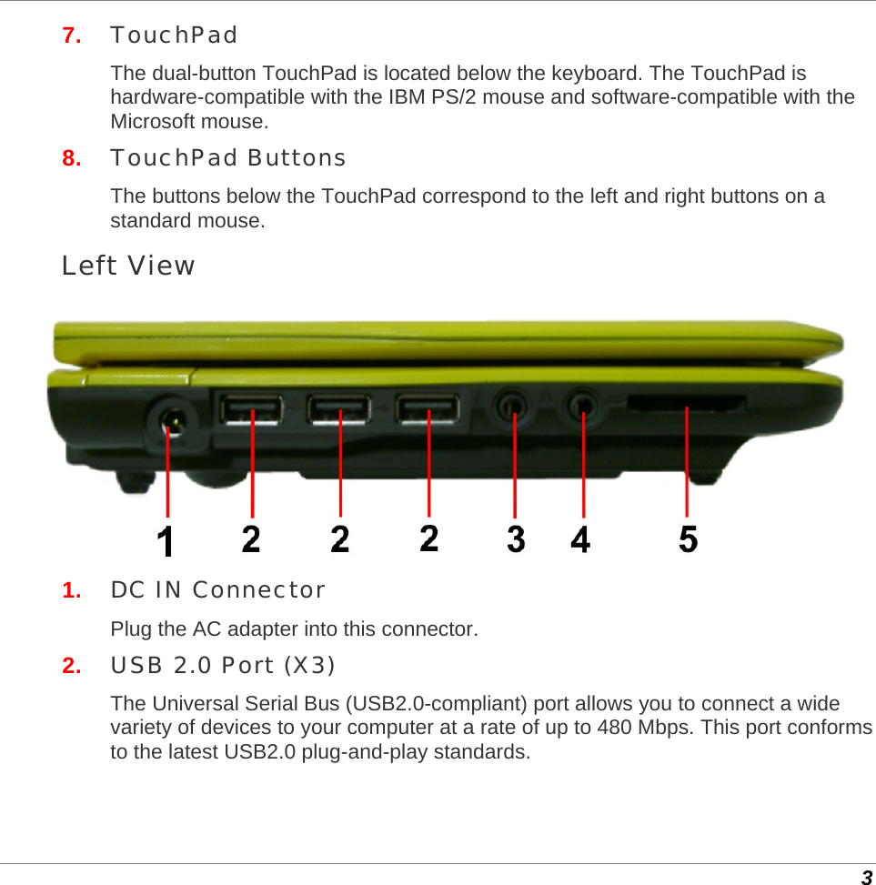  3 7.  TouchPad The dual-button TouchPad is located below the keyboard. The TouchPad is hardware-compatible with the IBM PS/2 mouse and software-compatible with the Microsoft mouse.  8.  TouchPad Buttons The buttons below the TouchPad correspond to the left and right buttons on a standard mouse. Left View  1.  DC IN Connector Plug the AC adapter into this connector. 2.  USB 2.0 Port (X3) The Universal Serial Bus (USB2.0-compliant) port allows you to connect a wide variety of devices to your computer at a rate of up to 480 Mbps. This port conforms to the latest USB2.0 plug-and-play standards. 