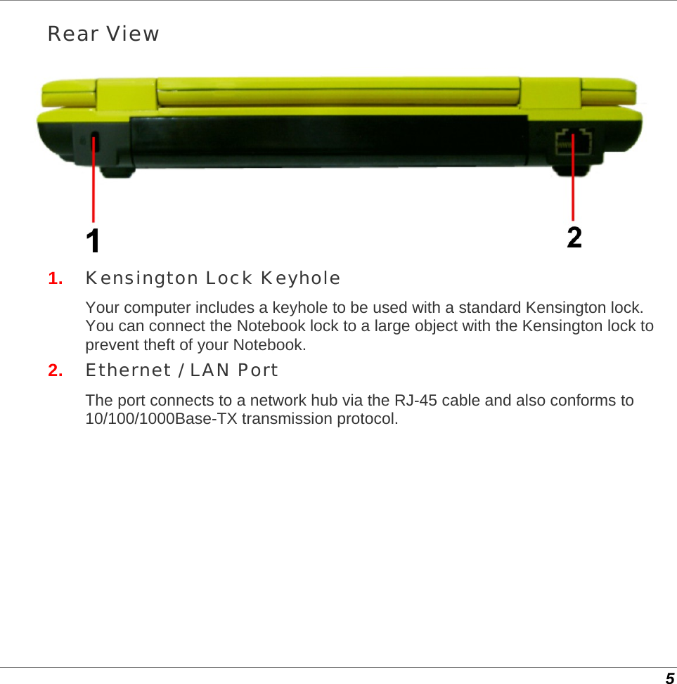  5 Rear View  1.  Kensington Lock Keyhole Your computer includes a keyhole to be used with a standard Kensington lock. You can connect the Notebook lock to a large object with the Kensington lock to prevent theft of your Notebook. 2.  Ethernet / LAN Port The port connects to a network hub via the RJ-45 cable and also conforms to 10/100/1000Base-TX transmission protocol. 