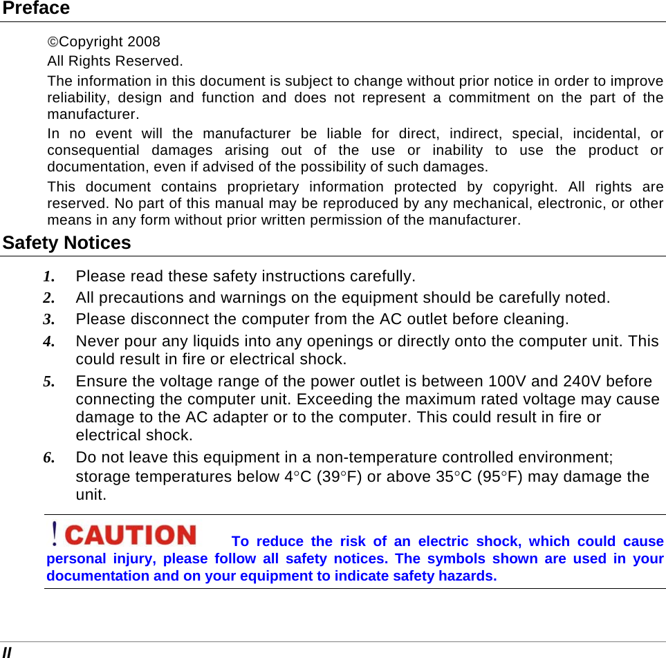  II Preface ©©Copyright 2008 All Rights Reserved.                                                                         The information in this document is subject to change without prior notice in order to improve reliability, design and function and does not represent a commitment on the part of the manufacturer. In no event will the manufacturer be liable for direct, indirect, special, incidental, or consequential damages arising out of the use or inability to use the product or documentation, even if advised of the possibility of such damages. This document contains proprietary information protected by copyright. All rights are reserved. No part of this manual may be reproduced by any mechanical, electronic, or other means in any form without prior written permission of the manufacturer. Safety Notices 1. Please read these safety instructions carefully. 2. All precautions and warnings on the equipment should be carefully noted. 3. Please disconnect the computer from the AC outlet before cleaning. 4. Never pour any liquids into any openings or directly onto the computer unit. This could result in fire or electrical shock. 5. Ensure the voltage range of the power outlet is between 100V and 240V before connecting the computer unit. Exceeding the maximum rated voltage may cause damage to the AC adapter or to the computer. This could result in fire or electrical shock. 6. Do not leave this equipment in a non-temperature controlled environment; storage temperatures below 4°C (39°F) or above 35°C (95°F) may damage the unit. To reduce the risk of an electric shock, which could cause personal injury, please follow all safety notices. The symbols shown are used in your documentation and on your equipment to indicate safety hazards. 