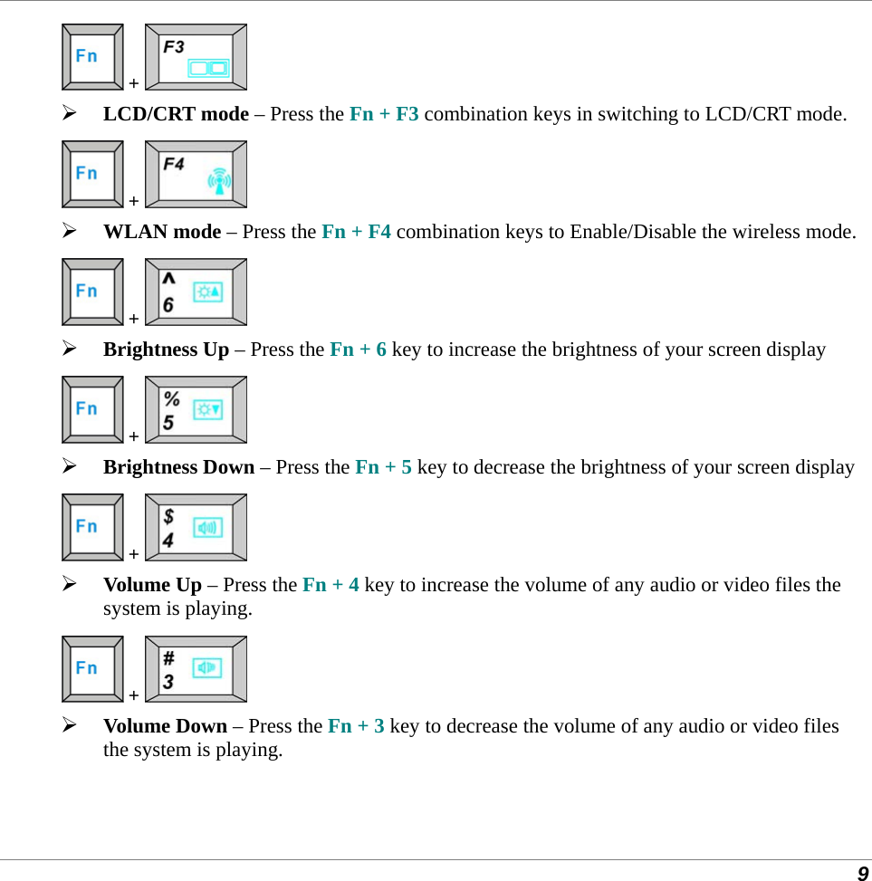  9  +    LCD/CRT mode – Press the Fn + F3 combination keys in switching to LCD/CRT mode.  +    WLAN mode – Press the Fn + F4 combination keys to Enable/Disable the wireless mode.  +    Brightness Up – Press the Fn + 6 key to increase the brightness of your screen display  +    Brightness Down – Press the Fn + 5 key to decrease the brightness of your screen display  +    Volume Up – Press the Fn + 4 key to increase the volume of any audio or video files the system is playing.  +    Volume Down – Press the Fn + 3 key to decrease the volume of any audio or video files the system is playing. 