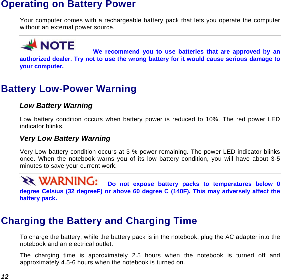  12 Operating on Battery Power Your computer comes with a rechargeable battery pack that lets you operate the computer without an external power source.  We recommend you to use batteries that are approved by an authorized dealer. Try not to use the wrong battery for it would cause serious damage to your computer. Battery Low-Power Warning Low Battery Warning Low battery condition occurs when battery power is reduced to 10%. The red power LED indicator blinks. Very Low Battery Warning Very Low battery condition occurs at 3 % power remaining. The power LED indicator blinks once. When the notebook warns you of its low battery condition, you will have about 3-5 minutes to save your current work. Do not expose battery packs to temperatures below 0 degree Celsius (32 degreeF) or above 60 degree C (140F). This may adversely affect the battery pack. Charging the Battery and Charging Time To charge the battery, while the battery pack is in the notebook, plug the AC adapter into the notebook and an electrical outlet. The charging time is approximately 2.5 hours when the notebook is turned off and approximately 4.5-6 hours when the notebook is turned on. 