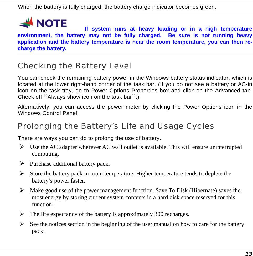  13 When the battery is fully charged, the battery charge indicator becomes green. If system runs at heavy loading or in a high temperature environment, the battery may not be fully charged.  Be sure is not running heavy application and the battery temperature is near the room temperature, you can then re-charge the battery. Checking the Battery Level You can check the remaining battery power in the Windows battery status indicator, which is located at the lower right-hand corner of the task bar. (If you do not see a battery or AC-in icon on the task tray, go to Power Options Properties box and click on the Advanced tab. Check off ``Always show icon on the task bar``.) Alternatively, you can access the power meter by clicking the Power Options icon in the Windows Control Panel. Prolonging the Battery’s Life and Usage Cycles There are ways you can do to prolong the use of battery.  Use the AC adapter wherever AC wall outlet is available. This will ensure uninterrupted computing.  Purchase additional battery pack.  Store the battery pack in room temperature. Higher temperature tends to deplete the battery’s power faster.  Make good use of the power management function. Save To Disk (Hibernate) saves the most energy by storing current system contents in a hard disk space reserved for this function.  The life expectancy of the battery is approximately 300 recharges.  See the notices section in the beginning of the user manual on how to care for the battery pack. 