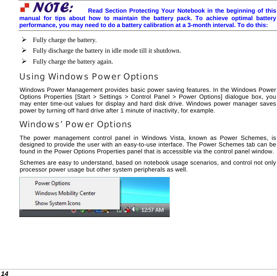  14 Read Section Protecting Your Notebook in the beginning of this manual for tips about how to maintain the battery pack. To achieve optimal battery performance, you may need to do a battery calibration at a 3-month interval. To do this:  Fully charge the battery.  Fully discharge the battery in idle mode till it shutdown.  Fully charge the battery again. Using Windows Power Options Windows Power Management provides basic power saving features. In the Windows Power Options Properties [Start &gt; Settings &gt; Control Panel &gt; Power Options] dialogue box, you may enter time-out values for display and hard disk drive. Windows power manager saves power by turning off hard drive after 1 minute of inactivity, for example. Windows’ Power Options The power management control panel in Windows Vista, known as Power Schemes, is designed to provide the user with an easy-to-use interface. The Power Schemes tab can be found in the Power Options Properties panel that is accessible via the control panel window. Schemes are easy to understand, based on notebook usage scenarios, and control not only processor power usage but other system peripherals as well.   