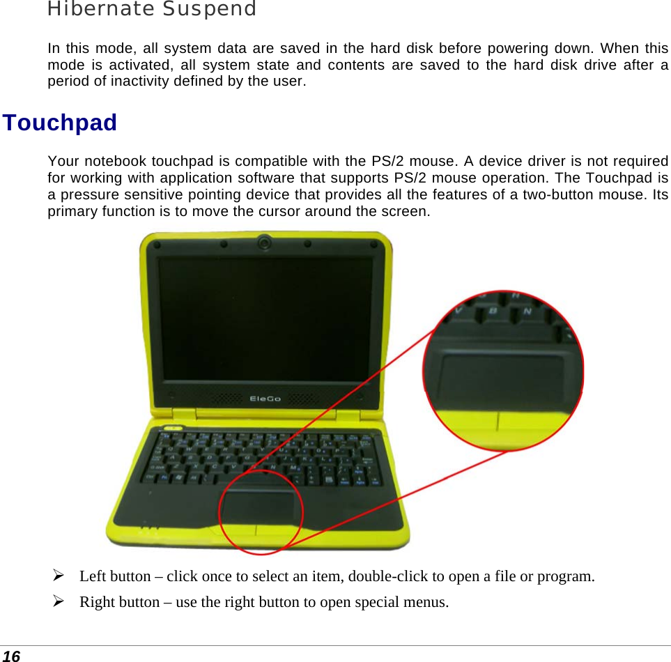  16 Hibernate Suspend In this mode, all system data are saved in the hard disk before powering down. When this mode is activated, all system state and contents are saved to the hard disk drive after a period of inactivity defined by the user.  Touchpad Your notebook touchpad is compatible with the PS/2 mouse. A device driver is not required for working with application software that supports PS/2 mouse operation. The Touchpad is a pressure sensitive pointing device that provides all the features of a two-button mouse. Its primary function is to move the cursor around the screen.    Left button – click once to select an item, double-click to open a file or program.  Right button – use the right button to open special menus. 
