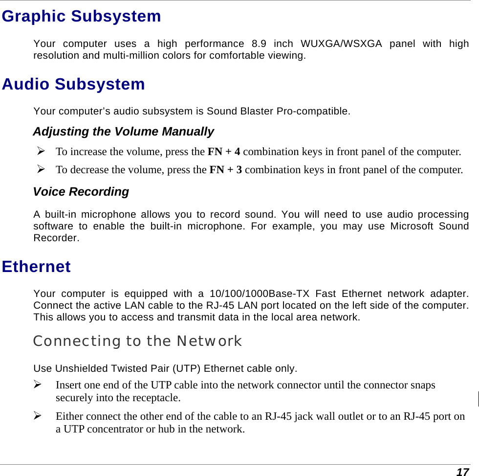  17 Graphic Subsystem Your computer uses a high performance 8.9 inch WUXGA/WSXGA panel with high resolution and multi-million colors for comfortable viewing. Audio Subsystem Your computer’s audio subsystem is Sound Blaster Pro-compatible. Adjusting the Volume Manually  To increase the volume, press the FN + 4 combination keys in front panel of the computer.  To decrease the volume, press the FN + 3 combination keys in front panel of the computer. Voice Recording A built-in microphone allows you to record sound. You will need to use audio processing software to enable the built-in microphone. For example, you may use Microsoft Sound Recorder. Ethernet Your computer is equipped with a 10/100/1000Base-TX Fast Ethernet network adapter. Connect the active LAN cable to the RJ-45 LAN port located on the left side of the computer. This allows you to access and transmit data in the local area network.  Connecting to the Network Use Unshielded Twisted Pair (UTP) Ethernet cable only.  Insert one end of the UTP cable into the network connector until the connector snaps securely into the receptacle.   Either connect the other end of the cable to an RJ-45 jack wall outlet or to an RJ-45 port on a UTP concentrator or hub in the network.  