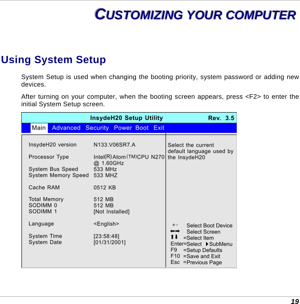  19 CCCUUUSSSTTTOOOMMMIIIZZZIIINNNGGG   YYYOOOUUURRR   CCCOOOMMMPPPUUUTTTEEERRR   Using System Setup System Setup is used when changing the booting priority, system password or adding new devices.  After turning on your computer, when the booting screen appears, press &lt;F2&gt; to enter the initial System Setup screen.  