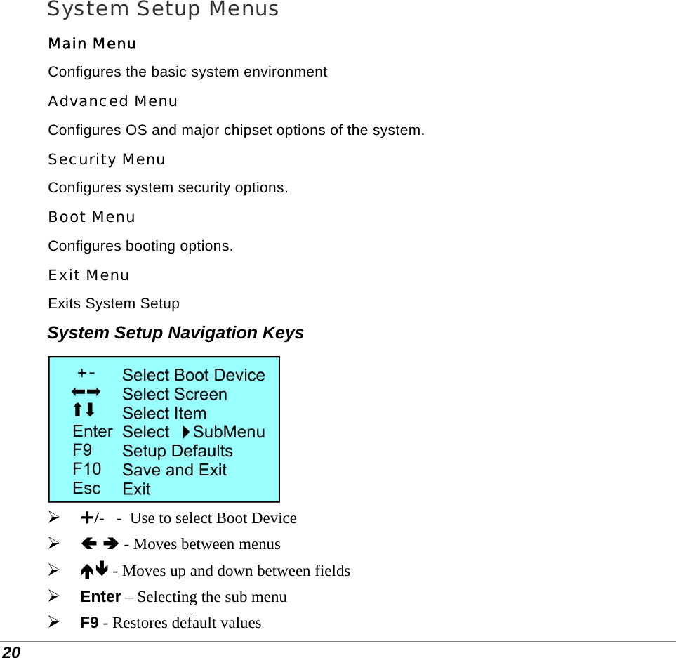  20 System Setup Menus Main Menu Configures the basic system environment Advanced Menu Configures OS and major chipset options of the system. Security Menu Configures system security options. Boot Menu Configures booting options. Exit Menu Exits System Setup System Setup Navigation Keys   «/-   -  Use to select Boot Device  Ã Ä - Moves between menus  ÅÆ - Moves up and down between fields  Enter – Selecting the sub menu  F9 - Restores default values 