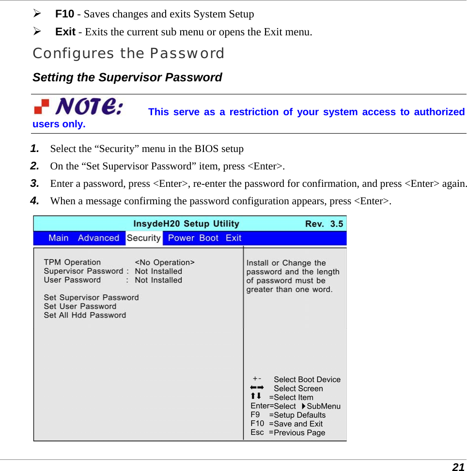  21  F10 - Saves changes and exits System Setup  Exit - Exits the current sub menu or opens the Exit menu. Configures the Password Setting the Supervisor Password This serve as a restriction of your system access to authorized users only. 1.  Select the “Security” menu in the BIOS setup 2.  On the “Set Supervisor Password” item, press &lt;Enter&gt;. 3.  Enter a password, press &lt;Enter&gt;, re-enter the password for confirmation, and press &lt;Enter&gt; again. 4.  When a message confirming the password configuration appears, press &lt;Enter&gt;.  