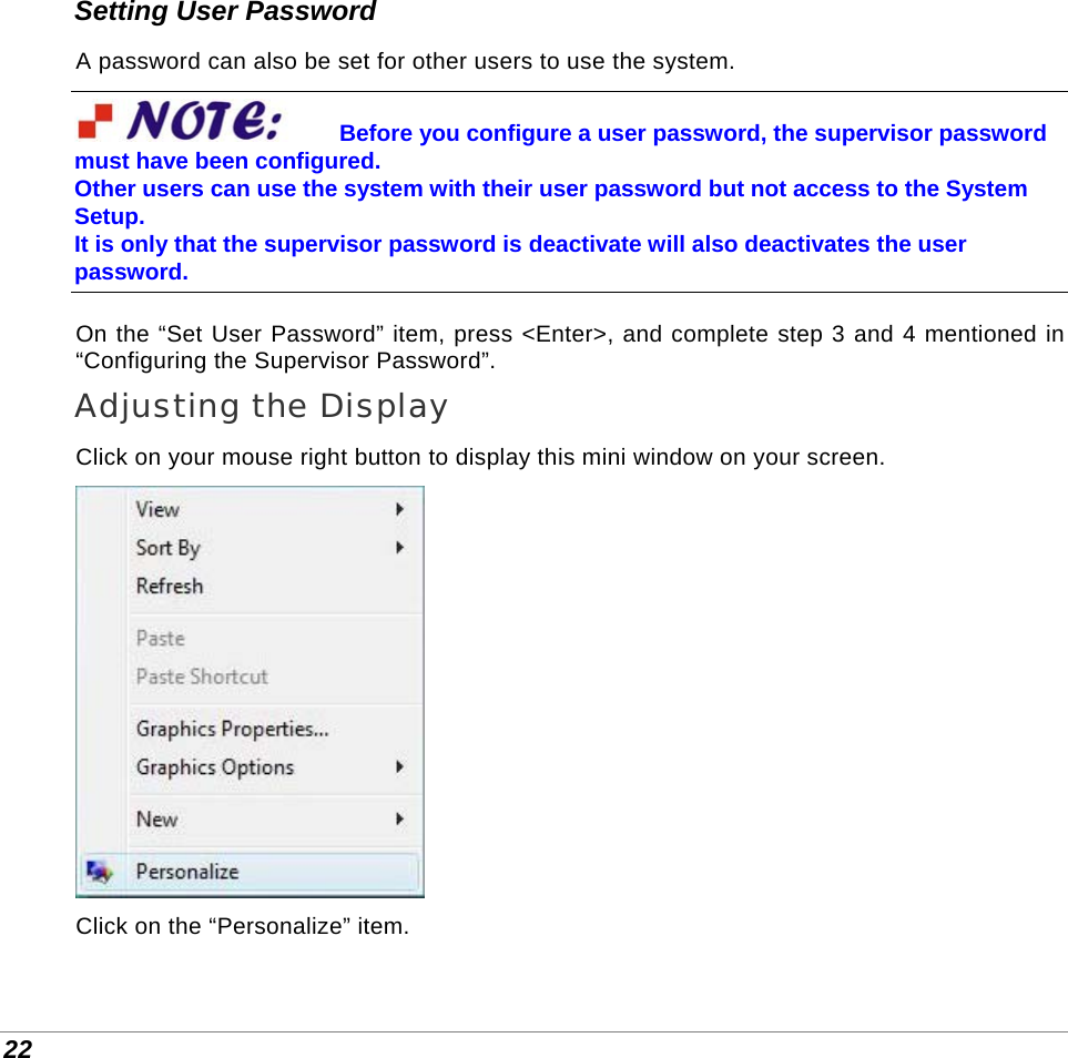  22 Setting User Password A password can also be set for other users to use the system. Before you configure a user password, the supervisor password must have been configured.  Other users can use the system with their user password but not access to the System Setup.  It is only that the supervisor password is deactivate will also deactivates the user password. On the “Set User Password” item, press &lt;Enter&gt;, and complete step 3 and 4 mentioned in “Configuring the Supervisor Password”. Adjusting the Display Click on your mouse right button to display this mini window on your screen.  Click on the “Personalize” item. 