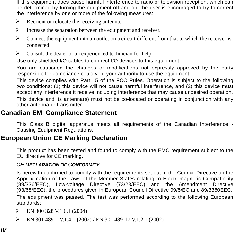 IV If this equipment does cause harmful interference to radio or television reception, which can be determined by turning the equipment off and on, the user is encouraged to try to correct the interference by one or more of the following measures:  Reorient or relocate the receiving antenna.  Increase the separation between the equipment and receiver.  Connect the equipment into an outlet on a circuit different from that to which the receiver is connected.  Consult the dealer or an experienced technician for help. Use only shielded I/O cables to connect I/O devices to this equipment. You are cautioned the changes or modifications not expressly approved by the party responsible for compliance could void your authority to use the equipment. This device complies with Part 15 of the FCC Rules. Operation is subject to the following two conditions: (1) this device will not cause harmful interference, and (2) this device must accept any interference it receive including interference that may cause undesired operation. This device and its antenna(s) must not be co-located or operating in conjunction with any other antenna or transmitter. Canadian EMI Compliance Statement This Class B digital apparatus meets all requirements of the Canadian Interference - Causing Equipment Regulations. European Union CE Marking Declaration This product has been tested and found to comply with the EMC requirement subject to the EU directive for CE marking. CE DECLARATION OF CONFORMITY Is herewith confirmed to comply with the requirements set out in the Council Directive on the Approximation of the Laws of the Member States relating to Electromagnetic Compatibility (89/336/EEC), Low-voltage Directive (73/23/EEC) and the Amendment Directive (93/68/EEC), the procedures given in European Council Directive 99/5/EC and 89/3360EEC.  The equipment was passed. The test was performed according to the following European standards:  EN 300 328 V.1.6.1 (2004)  EN 301 489-1 V.1.4.1 (2002) / EN 301 489-17 V.1.2.1 (2002) 