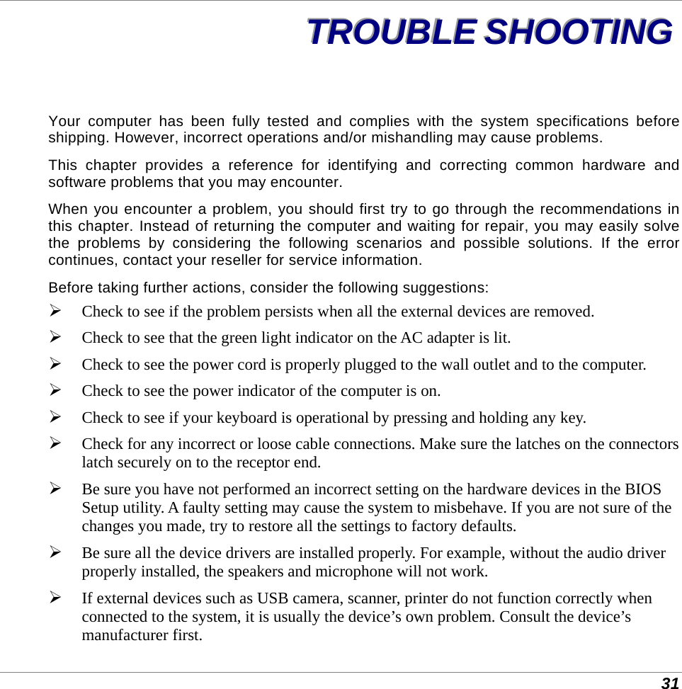  31 TTTRRROOOUUUBBBLLLEEE   SSSHHHOOOOOOTTTIIINNNGGG   Your computer has been fully tested and complies with the system specifications before shipping. However, incorrect operations and/or mishandling may cause problems. This chapter provides a reference for identifying and correcting common hardware and software problems that you may encounter. When you encounter a problem, you should first try to go through the recommendations in this chapter. Instead of returning the computer and waiting for repair, you may easily solve the problems by considering the following scenarios and possible solutions. If the error continues, contact your reseller for service information. Before taking further actions, consider the following suggestions:  Check to see if the problem persists when all the external devices are removed.  Check to see that the green light indicator on the AC adapter is lit.  Check to see the power cord is properly plugged to the wall outlet and to the computer.  Check to see the power indicator of the computer is on.  Check to see if your keyboard is operational by pressing and holding any key.  Check for any incorrect or loose cable connections. Make sure the latches on the connectors latch securely on to the receptor end.  Be sure you have not performed an incorrect setting on the hardware devices in the BIOS Setup utility. A faulty setting may cause the system to misbehave. If you are not sure of the changes you made, try to restore all the settings to factory defaults.  Be sure all the device drivers are installed properly. For example, without the audio driver properly installed, the speakers and microphone will not work.  If external devices such as USB camera, scanner, printer do not function correctly when connected to the system, it is usually the device’s own problem. Consult the device’s manufacturer first. 