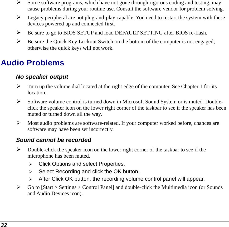  32  Some software programs, which have not gone through rigorous coding and testing, may cause problems during your routine use. Consult the software vendor for problem solving.  Legacy peripheral are not plug-and-play capable. You need to restart the system with these devices powered up and connected first.  Be sure to go to BIOS SETUP and load DEFAULT SETTING after BIOS re-flash.  Be sure the Quick Key Lockout Switch on the bottom of the computer is not engaged; otherwise the quick keys will not work. Audio Problems No speaker output  Turn up the volume dial located at the right edge of the computer. See Chapter 1 for its location.  Software volume control is turned down in Microsoft Sound System or is muted. Double-click the speaker icon on the lower right corner of the taskbar to see if the speaker has been muted or turned down all the way.  Most audio problems are software-related. If your computer worked before, chances are software may have been set incorrectly. Sound cannot be recorded  Double-click the speaker icon on the lower right corner of the taskbar to see if the microphone has been muted.  Click Options and select Properties.  Select Recording and click the OK button.  After Click OK button, the recording volume control panel will appear.  Go to [Start &gt; Settings &gt; Control Panel] and double-click the Multimedia icon (or Sounds and Audio Devices icon). 