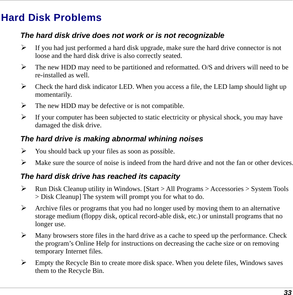  33 Hard Disk Problems The hard disk drive does not work or is not recognizable  If you had just performed a hard disk upgrade, make sure the hard drive connector is not loose and the hard disk drive is also correctly seated.   The new HDD may need to be partitioned and reformatted. O/S and drivers will need to be re-installed as well.  Check the hard disk indicator LED. When you access a file, the LED lamp should light up momentarily.  The new HDD may be defective or is not compatible.  If your computer has been subjected to static electricity or physical shock, you may have damaged the disk drive. The hard drive is making abnormal whining noises  You should back up your files as soon as possible.  Make sure the source of noise is indeed from the hard drive and not the fan or other devices. The hard disk drive has reached its capacity  Run Disk Cleanup utility in Windows. [Start &gt; All Programs &gt; Accessories &gt; System Tools &gt; Disk Cleanup] The system will prompt you for what to do.  Archive files or programs that you had no longer used by moving them to an alternative storage medium (floppy disk, optical record-able disk, etc.) or uninstall programs that no longer use.  Many browsers store files in the hard drive as a cache to speed up the performance. Check the program’s Online Help for instructions on decreasing the cache size or on removing temporary Internet files.  Empty the Recycle Bin to create more disk space. When you delete files, Windows saves them to the Recycle Bin. 