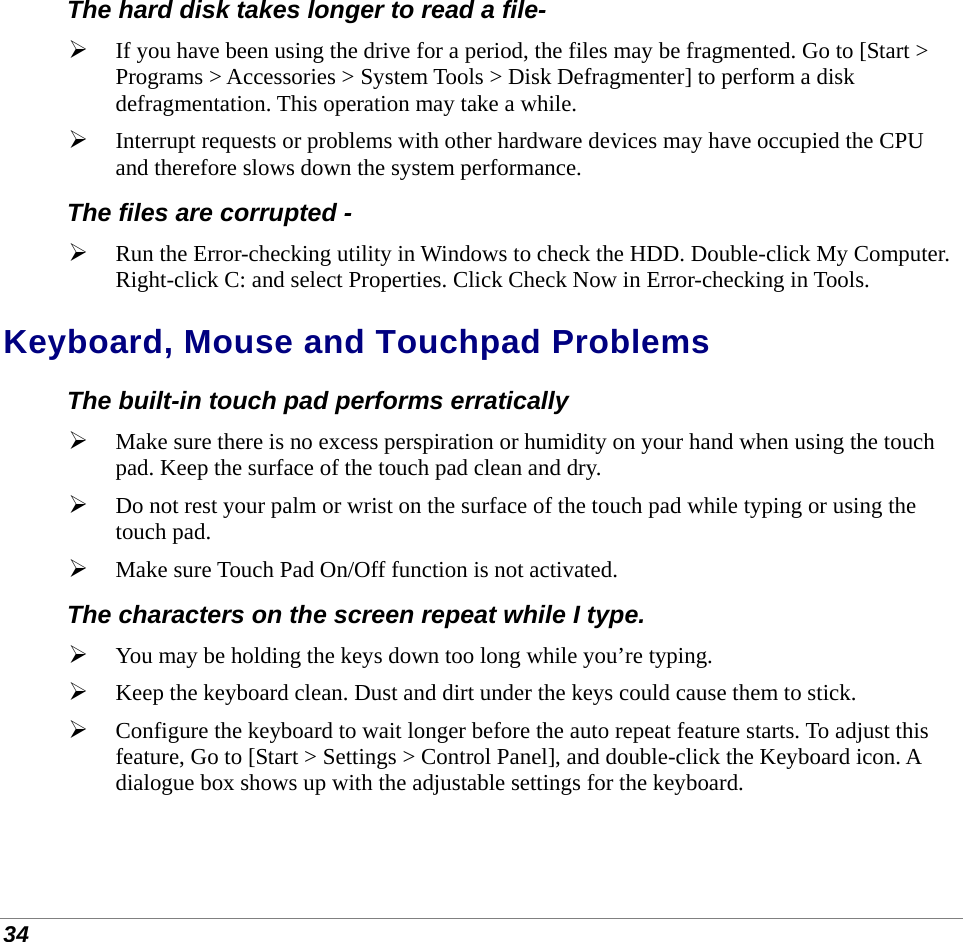  34 The hard disk takes longer to read a file-  If you have been using the drive for a period, the files may be fragmented. Go to [Start &gt; Programs &gt; Accessories &gt; System Tools &gt; Disk Defragmenter] to perform a disk defragmentation. This operation may take a while.  Interrupt requests or problems with other hardware devices may have occupied the CPU and therefore slows down the system performance. The files are corrupted -  Run the Error-checking utility in Windows to check the HDD. Double-click My Computer. Right-click C: and select Properties. Click Check Now in Error-checking in Tools. Keyboard, Mouse and Touchpad Problems  The built-in touch pad performs erratically  Make sure there is no excess perspiration or humidity on your hand when using the touch pad. Keep the surface of the touch pad clean and dry.  Do not rest your palm or wrist on the surface of the touch pad while typing or using the touch pad.  Make sure Touch Pad On/Off function is not activated. The characters on the screen repeat while I type.  You may be holding the keys down too long while you’re typing.  Keep the keyboard clean. Dust and dirt under the keys could cause them to stick.  Configure the keyboard to wait longer before the auto repeat feature starts. To adjust this feature, Go to [Start &gt; Settings &gt; Control Panel], and double-click the Keyboard icon. A dialogue box shows up with the adjustable settings for the keyboard. 