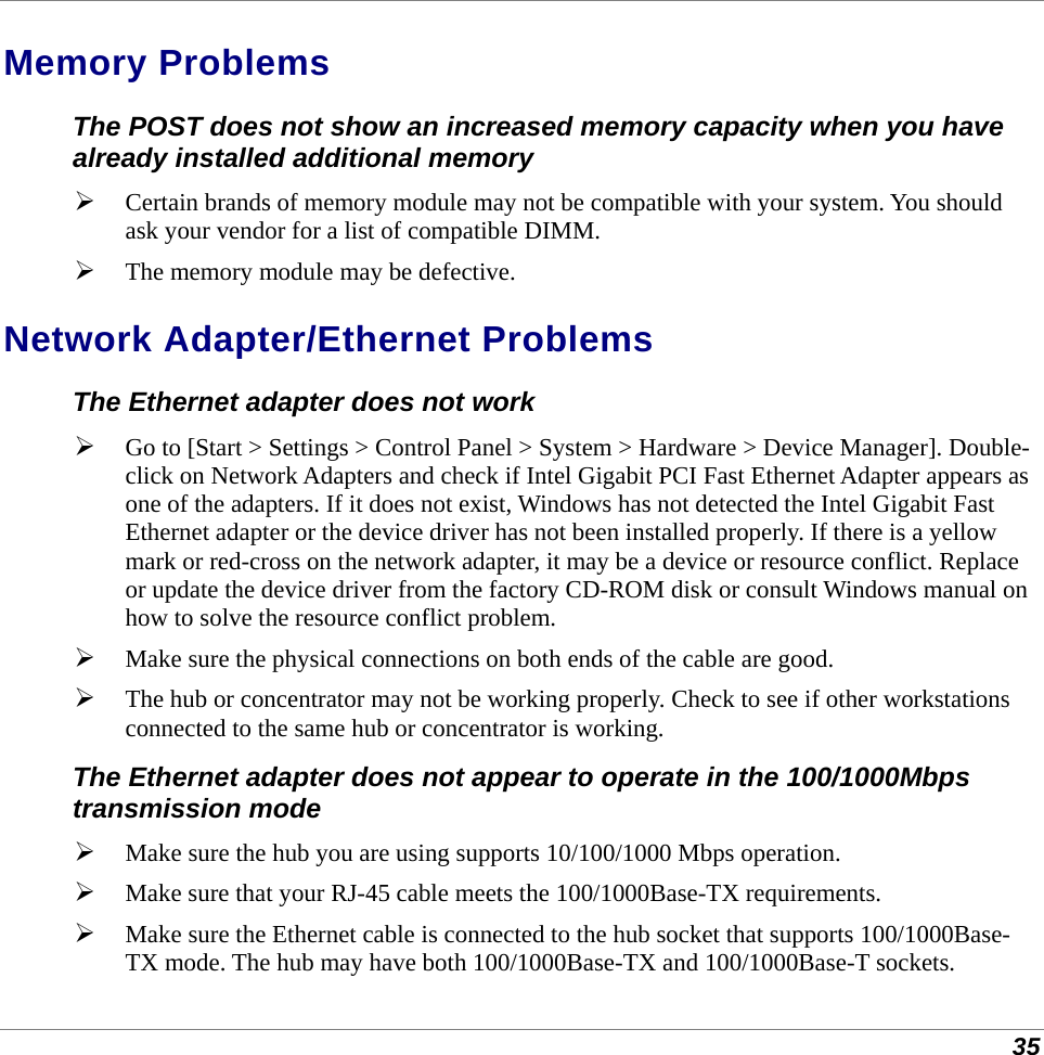  35 Memory Problems The POST does not show an increased memory capacity when you have already installed additional memory  Certain brands of memory module may not be compatible with your system. You should ask your vendor for a list of compatible DIMM.  The memory module may be defective. Network Adapter/Ethernet Problems The Ethernet adapter does not work   Go to [Start &gt; Settings &gt; Control Panel &gt; System &gt; Hardware &gt; Device Manager]. Double-click on Network Adapters and check if Intel Gigabit PCI Fast Ethernet Adapter appears as one of the adapters. If it does not exist, Windows has not detected the Intel Gigabit Fast Ethernet adapter or the device driver has not been installed properly. If there is a yellow mark or red-cross on the network adapter, it may be a device or resource conflict. Replace or update the device driver from the factory CD-ROM disk or consult Windows manual on how to solve the resource conflict problem.  Make sure the physical connections on both ends of the cable are good.  The hub or concentrator may not be working properly. Check to see if other workstations connected to the same hub or concentrator is working. The Ethernet adapter does not appear to operate in the 100/1000Mbps transmission mode  Make sure the hub you are using supports 10/100/1000 Mbps operation.  Make sure that your RJ-45 cable meets the 100/1000Base-TX requirements.  Make sure the Ethernet cable is connected to the hub socket that supports 100/1000Base-TX mode. The hub may have both 100/1000Base-TX and 100/1000Base-T sockets. 