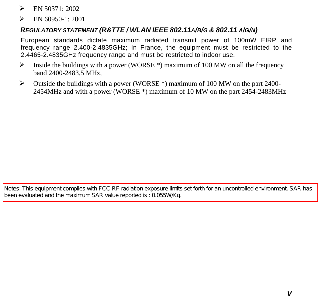  V  EN 50371: 2002  EN 60950-1: 2001 REGULATORY STATEMENT (R&amp;TTE / WLAN IEEE 802.11A/B/G &amp; 802.11 A/G/N) European standards dictate maximum radiated transmit power of 100mW EIRP and frequency range 2.400-2.4835GHz; In France, the equipment must be restricted to the 2.4465-2.4835GHz frequency range and must be restricted to indoor use.  Inside the buildings with a power (WORSE *) maximum of 100 MW on all the frequency band 2400-2483,5 MHz,   Outside the buildings with a power (WORSE *) maximum of 100 MW on the part 2400-2454MHz and with a power (WORSE *) maximum of 10 MW on the part 2454-2483MHz Notes: This equipment complies with FCC RF radiation exposure limits set forth for an uncontrolled environment. SAR has been evaluated and the maximum SAR value reported is : 0.055W/Kg. 