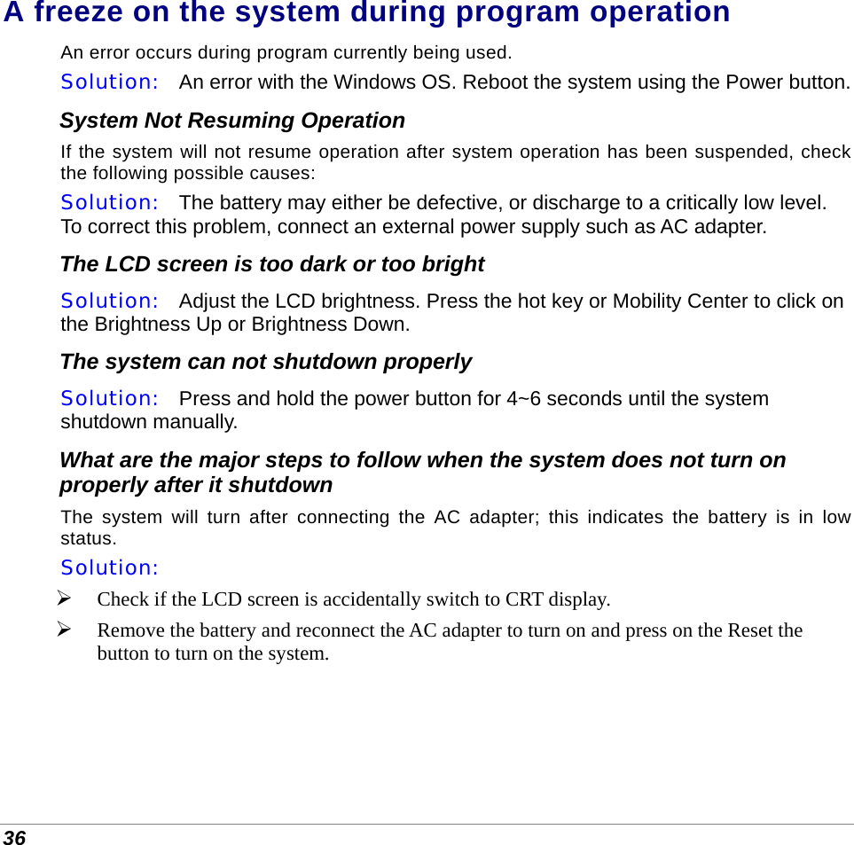  36 A freeze on the system during program operation An error occurs during program currently being used.  Solution:   An error with the Windows OS. Reboot the system using the Power button. System Not Resuming Operation If the system will not resume operation after system operation has been suspended, check the following possible causes: Solution:   The battery may either be defective, or discharge to a critically low level. To correct this problem, connect an external power supply such as AC adapter. The LCD screen is too dark or too bright Solution:   Adjust the LCD brightness. Press the hot key or Mobility Center to click on the Brightness Up or Brightness Down. The system can not shutdown properly Solution:   Press and hold the power button for 4~6 seconds until the system shutdown manually. What are the major steps to follow when the system does not turn on properly after it shutdown  The system will turn after connecting the AC adapter; this indicates the battery is in low status. Solution:     Check if the LCD screen is accidentally switch to CRT display.  Remove the battery and reconnect the AC adapter to turn on and press on the Reset the button to turn on the system. 