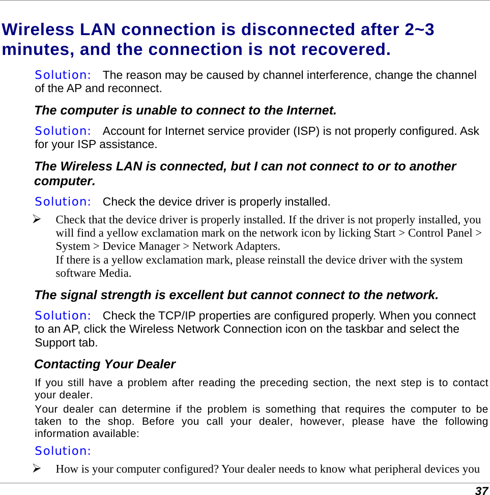  37 Wireless LAN connection is disconnected after 2~3 minutes, and the connection is not recovered. Solution:   The reason may be caused by channel interference, change the channel of the AP and reconnect. The computer is unable to connect to the Internet. Solution:   Account for Internet service provider (ISP) is not properly configured. Ask for your ISP assistance. The Wireless LAN is connected, but I can not connect to or to another computer. Solution:   Check the device driver is properly installed.   Check that the device driver is properly installed. If the driver is not properly installed, you will find a yellow exclamation mark on the network icon by licking Start &gt; Control Panel &gt; System &gt; Device Manager &gt; Network Adapters.  If there is a yellow exclamation mark, please reinstall the device driver with the system software Media. The signal strength is excellent but cannot connect to the network. Solution:   Check the TCP/IP properties are configured properly. When you connect to an AP, click the Wireless Network Connection icon on the taskbar and select the Support tab. Contacting Your Dealer If you still have a problem after reading the preceding section, the next step is to contact your dealer.  Your dealer can determine if the problem is something that requires the computer to be taken to the shop. Before you call your dealer, however, please have the following information available: Solution:     How is your computer configured? Your dealer needs to know what peripheral devices you 