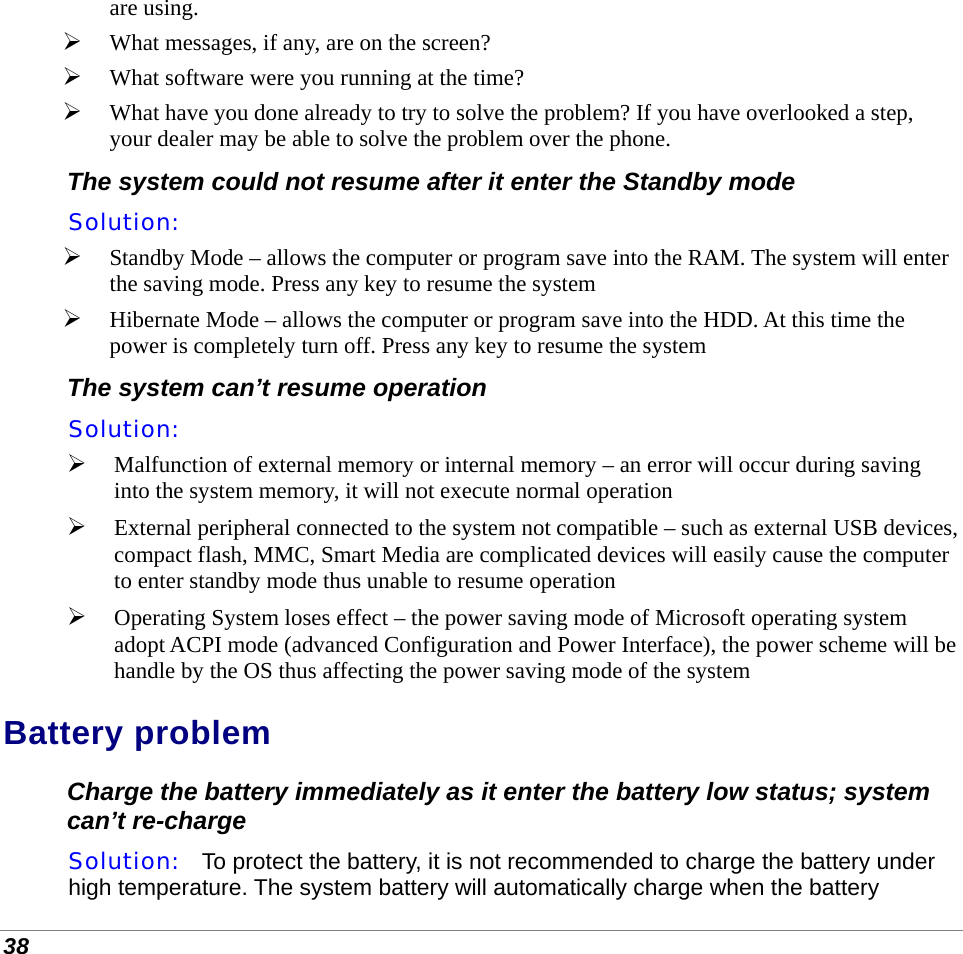  38 are using.  What messages, if any, are on the screen?  What software were you running at the time?  What have you done already to try to solve the problem? If you have overlooked a step, your dealer may be able to solve the problem over the phone. The system could not resume after it enter the Standby mode Solution:     Standby Mode – allows the computer or program save into the RAM. The system will enter the saving mode. Press any key to resume the system  Hibernate Mode – allows the computer or program save into the HDD. At this time the power is completely turn off. Press any key to resume the system The system can’t resume operation Solution:     Malfunction of external memory or internal memory – an error will occur during saving into the system memory, it will not execute normal operation  External peripheral connected to the system not compatible – such as external USB devices, compact flash, MMC, Smart Media are complicated devices will easily cause the computer to enter standby mode thus unable to resume operation  Operating System loses effect – the power saving mode of Microsoft operating system adopt ACPI mode (advanced Configuration and Power Interface), the power scheme will be handle by the OS thus affecting the power saving mode of the system Battery problem Charge the battery immediately as it enter the battery low status; system can’t re-charge Solution:   To protect the battery, it is not recommended to charge the battery under high temperature. The system battery will automatically charge when the battery 