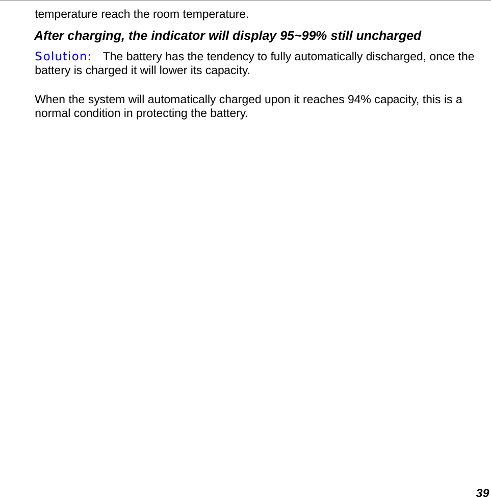  39 temperature reach the room temperature. After charging, the indicator will display 95~99% still uncharged Solution:   The battery has the tendency to fully automatically discharged, once the battery is charged it will lower its capacity.  When the system will automatically charged upon it reaches 94% capacity, this is a normal condition in protecting the battery.          