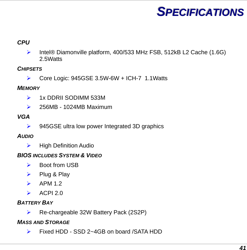 41 SSSPPPEEECCCIIIFFFIIICCCAAATTTIIIOOONNNSSS   CPU  Intel® Diamonville platform, 400/533 MHz FSB, 512kB L2 Cache (1.6G) 2.5Watts CHIPSETS   Core Logic: 945GSE 3.5W-6W + ICH-7  1.1Watts MEMORY  1x DDRII SODIMM 533M  256MB - 1024MB Maximum VGA  945GSE ultra low power Integrated 3D graphics AUDIO  High Definition Audio BIOS INCLUDES SYSTEM &amp; VIDEO  Boot from USB   Plug &amp; Play  APM 1.2  ACPI 2.0 BATTERY BAY  Re-chargeable 32W Battery Pack (2S2P) MASS AND STORAGE   Fixed HDD - SSD 2~4GB on board /SATA HDD 