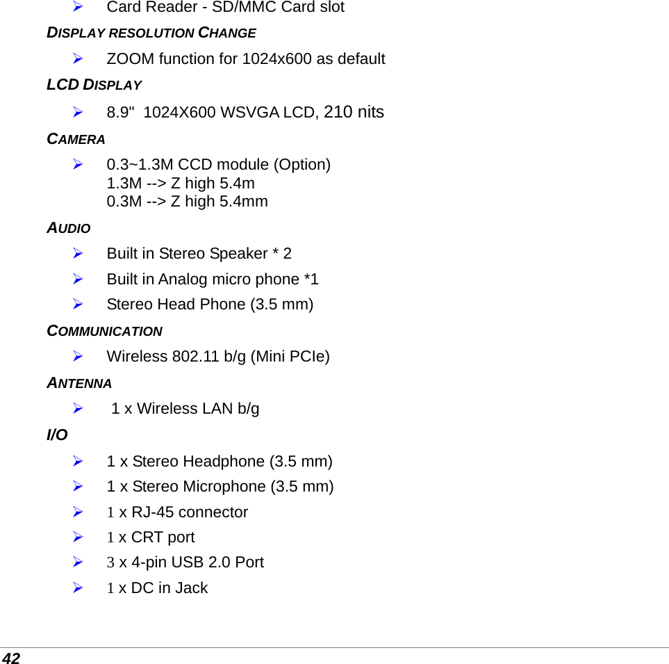  42  Card Reader - SD/MMC Card slot DISPLAY RESOLUTION CHANGE   ZOOM function for 1024x600 as default LCD DISPLAY  8.9&quot;  1024X600 WSVGA LCD, 210 nits  CAMERA  0.3~1.3M CCD module (Option) 1.3M --&gt; Z high 5.4m  0.3M --&gt; Z high 5.4mm  AUDIO  Built in Stereo Speaker * 2  Built in Analog micro phone *1  Stereo Head Phone (3.5 mm) COMMUNICATION  Wireless 802.11 b/g (Mini PCIe) ANTENNA   1 x Wireless LAN b/g I/O  1 x Stereo Headphone (3.5 mm)  1 x Stereo Microphone (3.5 mm)  1 x RJ-45 connector   1 x CRT port   3 x 4-pin USB 2.0 Port   1 x DC in Jack 