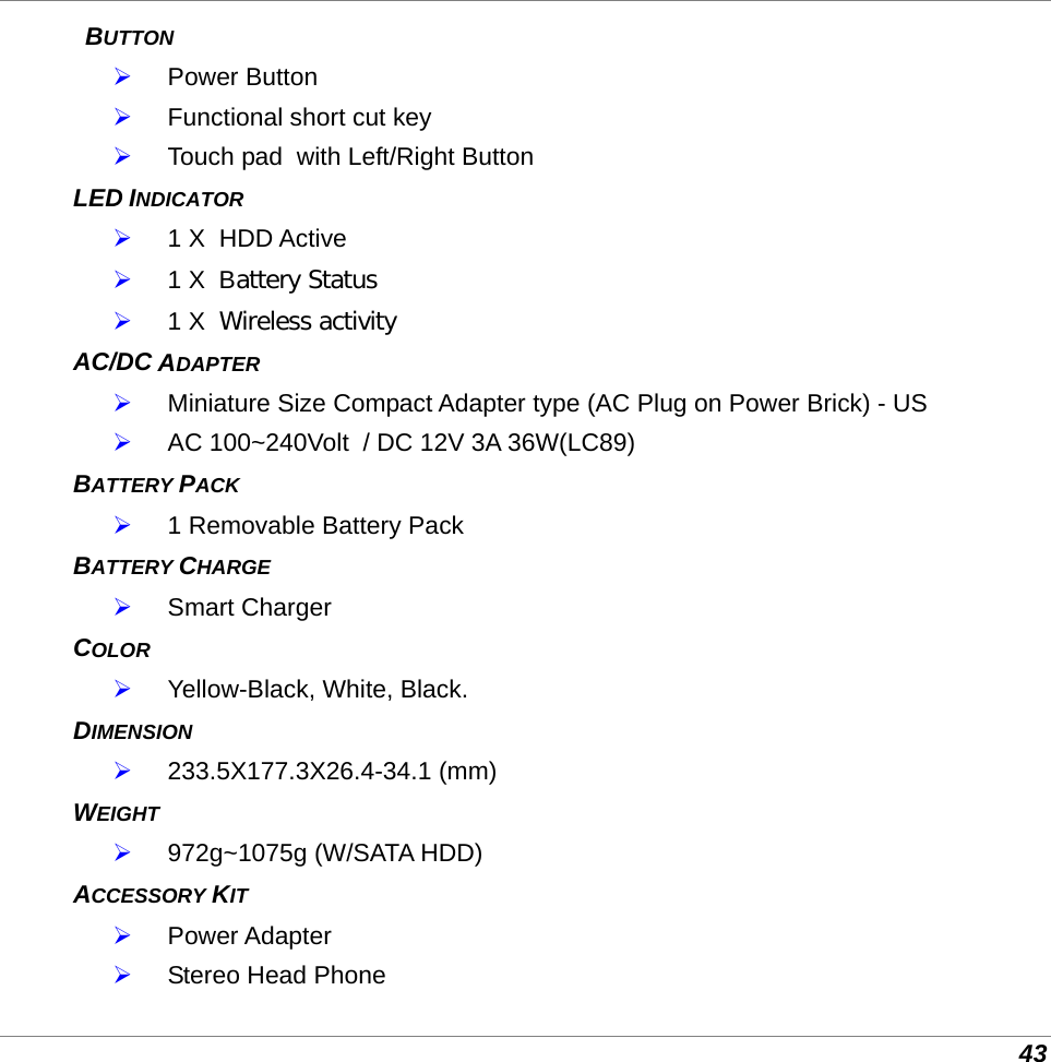  43  BUTTON  Power Button  Functional short cut key  Touch pad  with Left/Right Button LED INDICATOR  1 X  HDD Active  1 X  Battery Status  1 X  Wireless activity AC/DC ADAPTER   Miniature Size Compact Adapter type (AC Plug on Power Brick) - US  AC 100~240Volt  / DC 12V 3A 36W(LC89) BATTERY PACK   1 Removable Battery Pack  BATTERY CHARGE   Smart Charger COLOR   Yellow-Black, White, Black.  DIMENSION  233.5X177.3X26.4-34.1 (mm) WEIGHT   972g~1075g (W/SATA HDD) ACCESSORY KIT  Power Adapter  Stereo Head Phone 