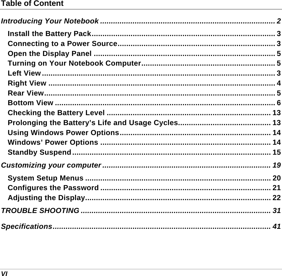  VI Table of Content Introducing Your Notebook ................................................................................. 2 Install the Battery Pack..................................................................................... 3 Connecting to a Power Source......................................................................... 3 Open the Display Panel .................................................................................... 5 Turning on Your Notebook Computer.............................................................. 5 Left View............................................................................................................ 3 Right View ......................................................................................................... 4 Rear View........................................................................................................... 5 Bottom View ...................................................................................................... 6 Checking the Battery Level ............................................................................ 13 Prolonging the Battery’s Life and Usage Cycles........................................... 13 Using Windows Power Options...................................................................... 14 Windows’ Power Options ............................................................................... 14 Standby Suspend............................................................................................ 15 Customizing your computer .............................................................................. 19 System Setup Menus ...................................................................................... 20 Configures the Password ............................................................................... 21 Adjusting the Display...................................................................................... 22 TROUBLE SHOOTING ........................................................................................ 31 Specifications..................................................................................................... 41    