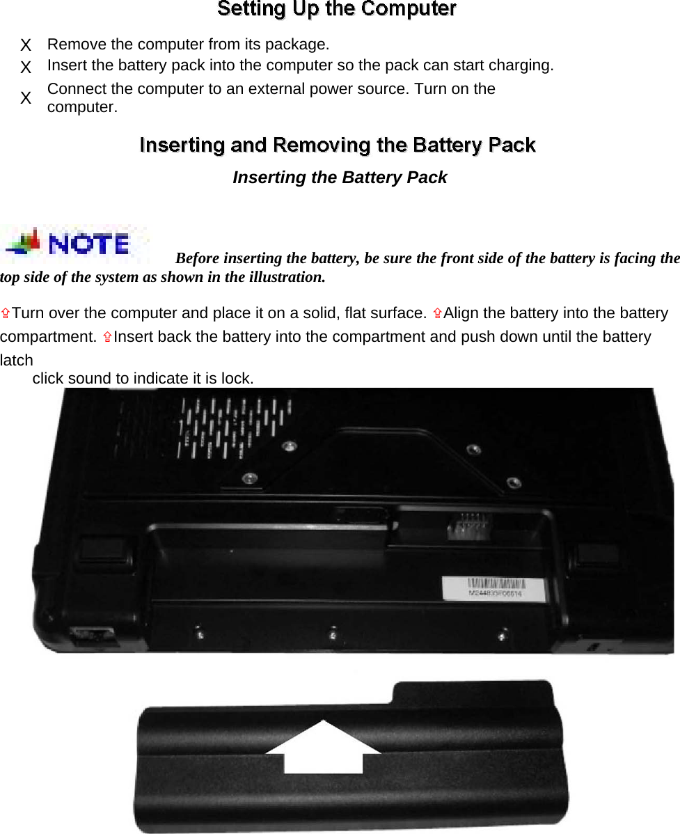  X  Remove the computer from its package.   X  Insert the battery pack into the computer so the pack can start charging.   X  Connect the computer to an external power source. Turn on the computer.    Inserting the Battery Pack   Before inserting the battery, be sure the front side of the battery is facing the top side of the system as shown in the illustration.   Turn over the computer and place it on a solid, flat surface. Align the battery into the battery compartment. Insert back the battery into the compartment and push down until the battery latch  click sound to indicate it is lock.    