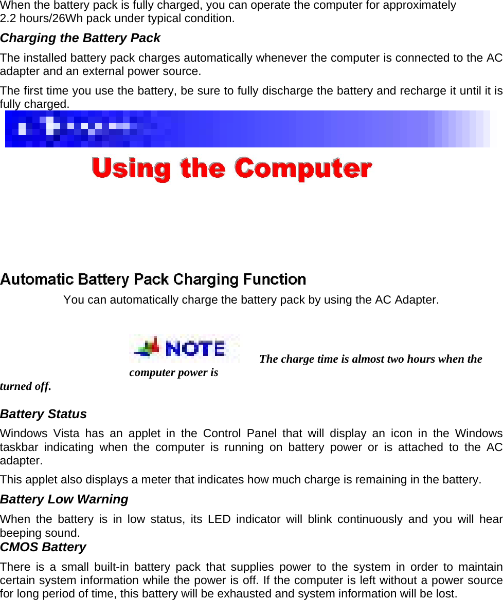 When the battery pack is fully charged, you can operate the computer for approximately   2.2 hours/26Wh pack under typical condition.   Charging the Battery Pack   The installed battery pack charges automatically whenever the computer is connected to the AC adapter and an external power source.   The first time you use the battery, be sure to fully discharge the battery and recharge it until it is fully charged.      You can automatically charge the battery pack by using the AC Adapter.   The charge time is almost two hours when the computer power is   turned off.   Battery Status   Windows Vista has an applet in the Control Panel that will display an icon in the Windows taskbar indicating when the computer is running on battery power or is attached to the AC adapter.  This applet also displays a meter that indicates how much charge is remaining in the battery.   Battery Low Warning   When the battery is in low status, its LED indicator will blink continuously and you will hear beeping sound.   CMOS Battery   There is a small built-in battery pack that supplies power to the system in order to maintain certain system information while the power is off. If the computer is left without a power source for long period of time, this battery will be exhausted and system information will be lost.   