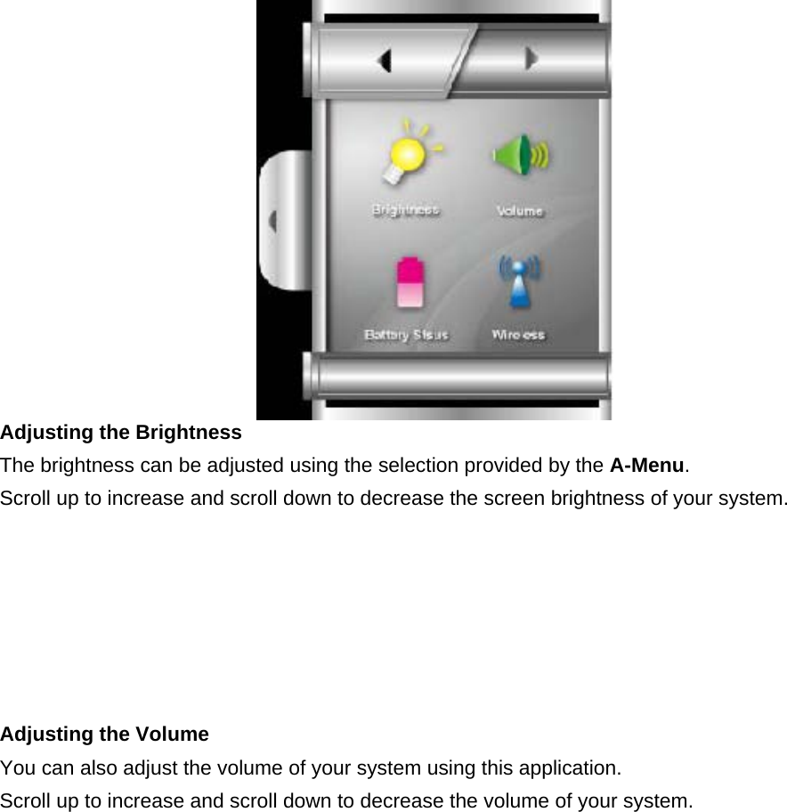  Adjusting the Brightness     The brightness can be adjusted using the selection provided by the A-Menu.  Scroll up to increase and scroll down to decrease the screen brightness of your system.   Adjusting the Volume   You can also adjust the volume of your system using this application.   Scroll up to increase and scroll down to decrease the volume of your system.   