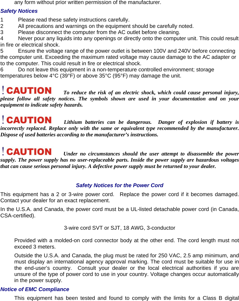 any form without prior written permission of the manufacturer.   Safety Notices   1  Please read these safety instructions carefully.   2  All precautions and warnings on the equipment should be carefully noted.   3  Please disconnect the computer from the AC outlet before cleaning.   4  Never pour any liquids into any openings or directly onto the computer unit. This could result in fire or electrical shock.   5  Ensure the voltage range of the power outlet is between 100V and 240V before connecting the computer unit. Exceeding the maximum rated voltage may cause damage to the AC adapter or to the computer. This could result in fire or electrical shock.   6  Do not leave this equipment in a non-temperature controlled environment; storage temperatures below 4°C (39°F) or above 35°C (95°F) may damage the unit.    To reduce the risk of an electric shock, which could cause personal injury, please follow all safety notices. The symbols shown are used in your documentation and on your equipment to indicate safety hazards.    Lithium batteries can be dangerous.  Danger of explosion if battery is incorrectly replaced. Replace only with the same or equivalent type recommended by the manufacturer. Dispose of used batteries according to the manufacturer’s instructions.   Under no circumstances should the user attempt to disassemble the power supply. The power supply has no user-replaceable parts. Inside the power supply are hazardous voltages that can cause serious personal injury. A defective power supply must be returned to your dealer.    Safety Notices for the Power Cord   This equipment has a 2 or 3-wire power cord.  Replace the power cord if it becomes damaged. Contact your dealer for an exact replacement.   In the U.S.A. and Canada, the power cord must be a UL-listed detachable power cord (in Canada, CSA-certified).  3-wire cord SVT or SJT, 18 AWG, 3-conductor   Provided with a molded-on cord connector body at the other end. The cord length must not exceed 3 meters.   Outside the U.S.A. and Canada, the plug must be rated for 250 VAC, 2.5 amp minimum, and must display an international agency approval marking. The cord must be suitable for use in the end-user’s country.  Consult your dealer or the local electrical authorities if you are unsure of the type of power cord to use in your country. Voltage changes occur automatically in the power supply.   Notice of EMC Compliance   This equipment has been tested and found to comply with the limits for a Class B digital 