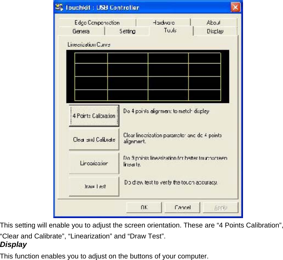  This setting will enable you to adjust the screen orientation. These are “4 Points Calibration”, “Clear and Calibrate”, “Linearization” and “Draw Test”.   Display   This function enables you to adjust on the buttons of your computer.     