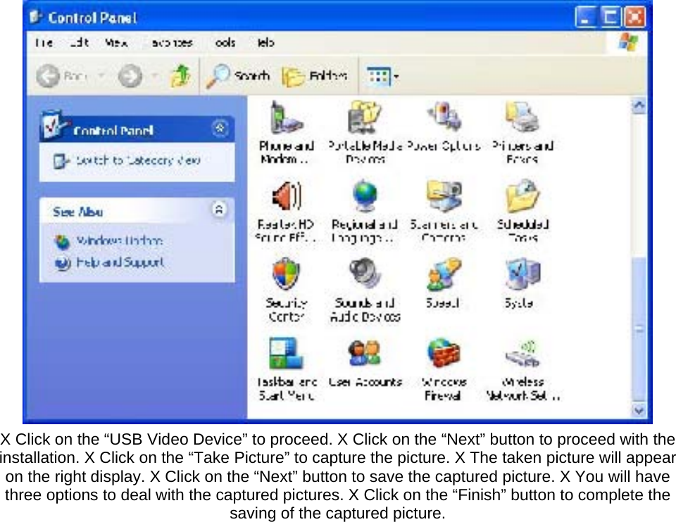  X Click on the “USB Video Device” to proceed. X Click on the “Next” button to proceed with the installation. X Click on the “Take Picture” to capture the picture. X The taken picture will appear on the right display. X Click on the “Next” button to save the captured picture. X You will have three options to deal with the captured pictures. X Click on the “Finish” button to complete the saving of the captured picture.   