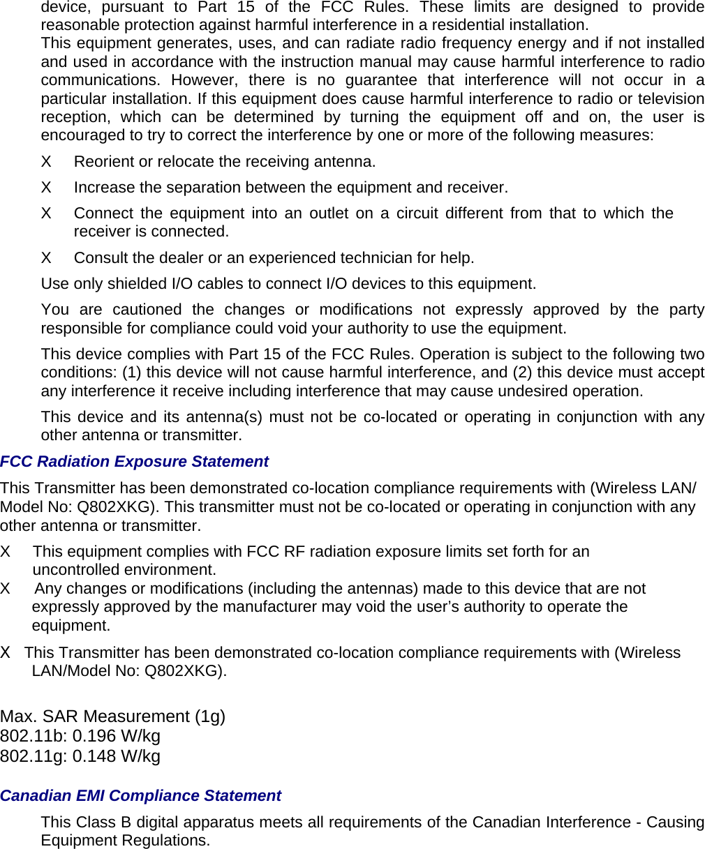 device, pursuant to Part 15 of the FCC Rules. These limits are designed to provide reasonable protection against harmful interference in a residential installation.     This equipment generates, uses, and can radiate radio frequency energy and if not installed and used in accordance with the instruction manual may cause harmful interference to radio communications. However, there is no guarantee that interference will not occur in a particular installation. If this equipment does cause harmful interference to radio or television reception, which can be determined by turning the equipment off and on, the user is encouraged to try to correct the interference by one or more of the following measures:   X  Reorient or relocate the receiving antenna.   X  Increase the separation between the equipment and receiver.   X  Connect the equipment into an outlet on a circuit different from that to which the receiver is connected.   X  Consult the dealer or an experienced technician for help.   Use only shielded I/O cables to connect I/O devices to this equipment.   You are cautioned the changes or modifications not expressly approved by the party responsible for compliance could void your authority to use the equipment.   This device complies with Part 15 of the FCC Rules. Operation is subject to the following two conditions: (1) this device will not cause harmful interference, and (2) this device must accept any interference it receive including interference that may cause undesired operation.   This device and its antenna(s) must not be co-located or operating in conjunction with any other antenna or transmitter.   FCC Radiation Exposure Statement   This Transmitter has been demonstrated co-location compliance requirements with (Wireless LAN/ Model No: Q802XKG). This transmitter must not be co-located or operating in conjunction with any other antenna or transmitter.   X  This equipment complies with FCC RF radiation exposure limits set forth for an uncontrolled environment.   X      Any changes or modifications (including the antennas) made to this device that are not expressly approved by the manufacturer may void the user’s authority to operate the equipment. X  This Transmitter has been demonstrated co-location compliance requirements with (Wireless LAN/Model No: Q802XKG).   Max. SAR Measurement (1g) 802.11b: 0.196 W/kg 802.11g: 0.148 W/kg  Canadian EMI Compliance Statement   This Class B digital apparatus meets all requirements of the Canadian Interference - Causing Equipment Regulations.    