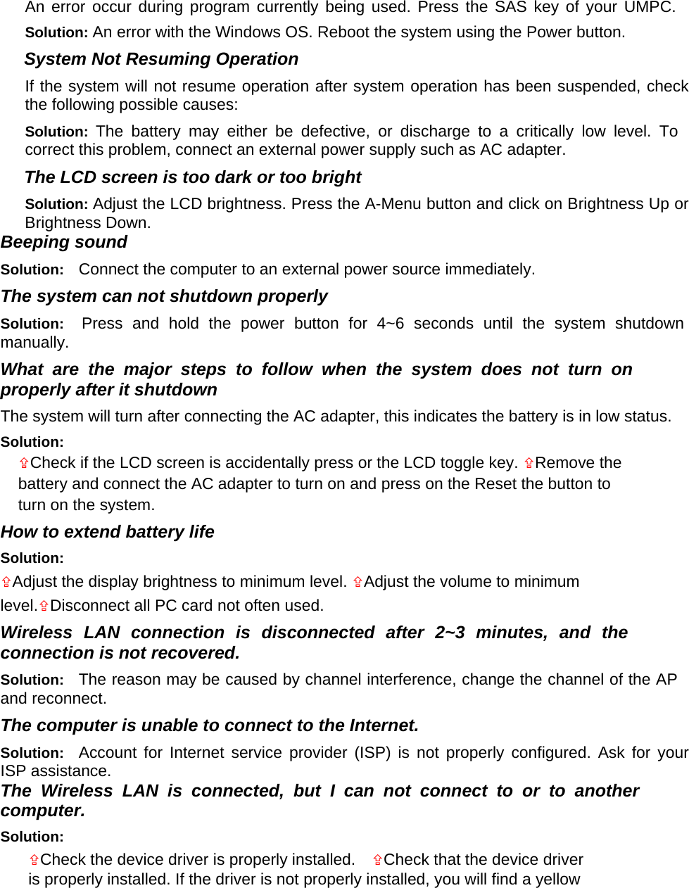 An error occur during program currently being used. Press the SAS key of your UMPC. Solution: An error with the Windows OS. Reboot the system using the Power button.   System Not Resuming Operation   If the system will not resume operation after system operation has been suspended, check the following possible causes:   Solution:  The battery may either be defective, or discharge to a critically low level. To correct this problem, connect an external power supply such as AC adapter.   The LCD screen is too dark or too bright   Solution: Adjust the LCD brightness. Press the A-Menu button and click on Brightness Up or Brightness Down.   Beeping sound   Solution:  Connect the computer to an external power source immediately.   The system can not shutdown properly   Solution:  Press and hold the power button for 4~6 seconds until the system shutdown manually.  What are the major steps to follow when the system does not turn on properly after it shutdown   The system will turn after connecting the AC adapter, this indicates the battery is in low status.   Solution:   Check if the LCD screen is accidentally press or the LCD toggle key. Remove the battery and connect the AC adapter to turn on and press on the Reset the button to turn on the system.   How to extend battery life   Solution:   Adjust the display brightness to minimum level. Adjust the volume to minimum level.Disconnect all PC card not often used.   Wireless LAN connection is disconnected after 2~3 minutes, and the connection is not recovered.   Solution:  The reason may be caused by channel interference, change the channel of the AP and reconnect.   The computer is unable to connect to the Internet.   Solution:  Account for Internet service provider (ISP) is not properly configured. Ask for your ISP assistance.   The Wireless LAN is connected, but I can not connect to or to another computer.   Solution:   Check the device driver is properly installed.    Check that the device driver is properly installed. If the driver is not properly installed, you will find a yellow 