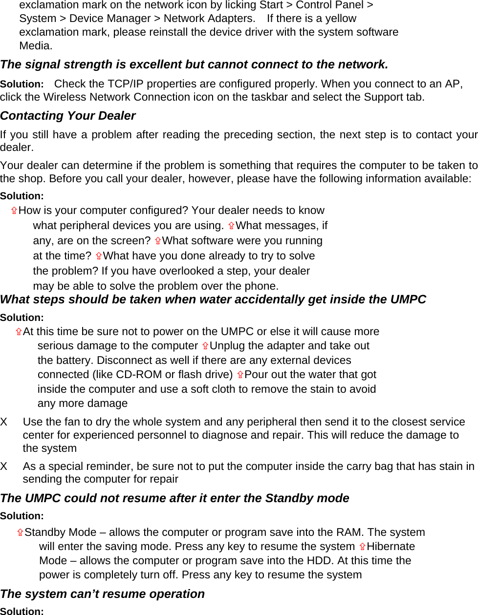 exclamation mark on the network icon by licking Start &gt; Control Panel &gt; System &gt; Device Manager &gt; Network Adapters.    If there is a yellow exclamation mark, please reinstall the device driver with the system software Media.  The signal strength is excellent but cannot connect to the network.   Solution:  Check the TCP/IP properties are configured properly. When you connect to an AP, click the Wireless Network Connection icon on the taskbar and select the Support tab.   Contacting Your Dealer   If you still have a problem after reading the preceding section, the next step is to contact your dealer.  Your dealer can determine if the problem is something that requires the computer to be taken to the shop. Before you call your dealer, however, please have the following information available:   Solution:   How is your computer configured? Your dealer needs to know what peripheral devices you are using. What messages, if any, are on the screen? What software were you running at the time? What have you done already to try to solve the problem? If you have overlooked a step, your dealer may be able to solve the problem over the phone.   What steps should be taken when water accidentally get inside the UMPC   Solution:   At this time be sure not to power on the UMPC or else it will cause more serious damage to the computer Unplug the adapter and take out the battery. Disconnect as well if there are any external devices connected (like CD-ROM or flash drive) Pour out the water that got inside the computer and use a soft cloth to remove the stain to avoid any more damage   X  Use the fan to dry the whole system and any peripheral then send it to the closest service center for experienced personnel to diagnose and repair. This will reduce the damage to the system   X  As a special reminder, be sure not to put the computer inside the carry bag that has stain in sending the computer for repair     The UMPC could not resume after it enter the Standby mode   Solution:   Standby Mode – allows the computer or program save into the RAM. The system will enter the saving mode. Press any key to resume the system Hibernate Mode – allows the computer or program save into the HDD. At this time the power is completely turn off. Press any key to resume the system   The system can’t resume operation   Solution:   