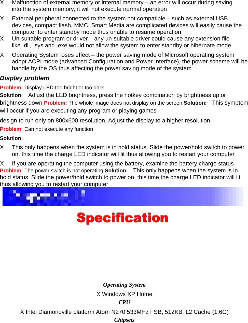 X  Malfunction of external memory or internal memory – an error will occur during saving into the system memory, it will not execute normal operation   X  External peripheral connected to the system not compatible – such as external USB devices, compact flash, MMC, Smart Media are complicated devices will easily cause the computer to enter standby mode thus unable to resume operation   X  Un-suitable program or driver – any un-suitable driver could cause any extension file like .dll, .sys and .exe would not allow the system to enter standby or hibernate mode   X  Operating System loses effect – the power saving mode of Microsoft operating system adopt ACPI mode (advanced Configuration and Power Interface), the power scheme will be handle by the OS thus affecting the power saving mode of the system   Display problem   Problem: Display LED too bright or too dark   Solution:  Adjust the LED brightness, press the hotkey combination by brightness up or brightness down Problem: The whole image does not display on the screen Solution:  This symptom will occur if you are executing any program or playing games   design to run only on 800x600 resolution. Adjust the display to a higher resolution. Problem: Can not execute any function   Solution:   X  This only happens when the system is in hold status. Slide the power/hold switch to power on, this time the charge LED indicator will lit thus allowing you to restart your computer   X  If you are operating the computer using the battery, examine the battery charge status   Problem: The power switch is not operating Solution:  This only happens when the system is in hold status. Slide the power/hold switch to power on, this time the charge LED indicator will lit thus allowing you to restart your computer     Operating System   X Windows XP Home   CPU   X Intel Diamondville platform Atom N270 533MHz FSB, 512KB, L2 Cache (1.6G)   Chipsets   