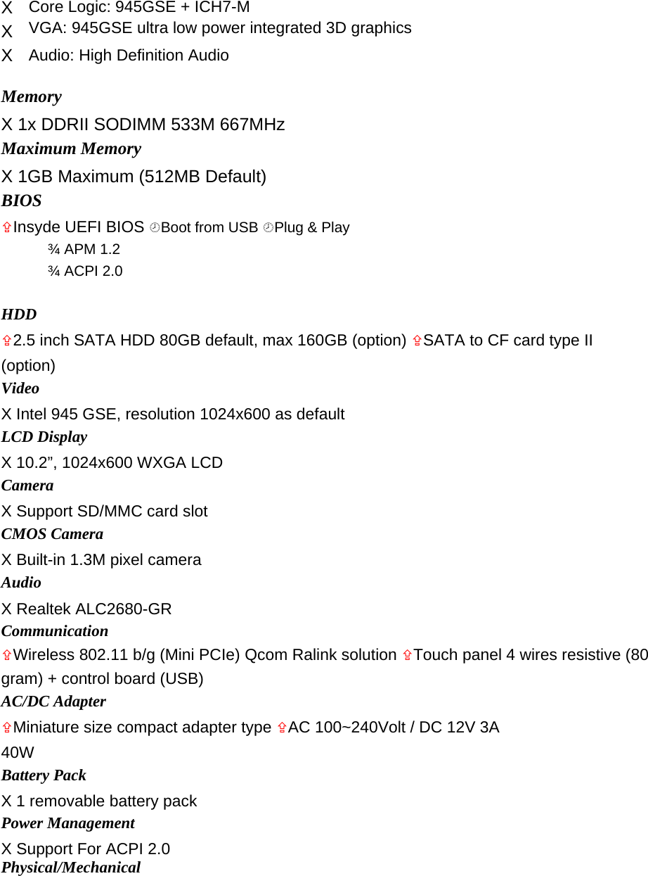 X  Core Logic: 945GSE + ICH7-M   X  VGA: 945GSE ultra low power integrated 3D graphics   X  Audio: High Definition Audio    Memory   X 1x DDRII SODIMM 533M 667MHz   Maximum Memory   X 1GB Maximum (512MB Default)   BIOS   Insyde UEFI BIOS Boot from USB Plug &amp; Play   ¾ APM 1.2   ¾ ACPI 2.0    HDD   2.5 inch SATA HDD 80GB default, max 160GB (option) SATA to CF card type II (option)  Video   X Intel 945 GSE, resolution 1024x600 as default   LCD Display   X 10.2”, 1024x600 WXGA LCD   Camera   X Support SD/MMC card slot   CMOS Camera   X Built-in 1.3M pixel camera   Audio   X Realtek ALC2680-GR   Communication   Wireless 802.11 b/g (Mini PCIe) Qcom Ralink solution Touch panel 4 wires resistive (80 gram) + control board (USB)   AC/DC Adapter   Miniature size compact adapter type AC 100~240Volt / DC 12V 3A 40W  Battery Pack   X 1 removable battery pack   Power Management   X Support For ACPI 2.0   Physical/Mechanical   
