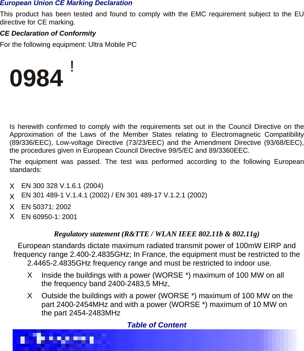    European Union CE Marking Declaration   This product has been tested and found to comply with the EMC requirement subject to the EU directive for CE marking.   CE Declaration of Conformity   For the following equipment: Ultra Mobile PC    0984 !  Is herewith confirmed to comply with the requirements set out in the Council Directive on the Approximation of the Laws of the Member States relating to Electromagnetic Compatibility (89/336/EEC), Low-voltage Directive (73/23/EEC) and the Amendment Directive (93/68/EEC), the procedures given in European Council Directive 99/5/EC and 89/3360EEC.   The equipment was passed. The test was performed according to the following European standards:  X  EN 300 328 V.1.6.1 (2004)   X  EN 301 489-1 V.1.4.1 (2002) / EN 301 489-17 V.1.2.1 (2002)   X  EN 50371: 2002   X  EN 60950-1: 2001    Regulatory statement (R&amp;TTE / WLAN IEEE 802.11b &amp; 802.11g)   European standards dictate maximum radiated transmit power of 100mW EIRP and frequency range 2.400-2.4835GHz; In France, the equipment must be restricted to the   2.4465-2.4835GHz frequency range and must be restricted to indoor use.   X  Inside the buildings with a power (WORSE *) maximum of 100 MW on all the frequency band 2400-2483,5 MHz,     X  Outside the buildings with a power (WORSE *) maximum of 100 MW on the part 2400-2454MHz and with a power (WORSE *) maximum of 10 MW on the part 2454-2483MHz   Table of Content    