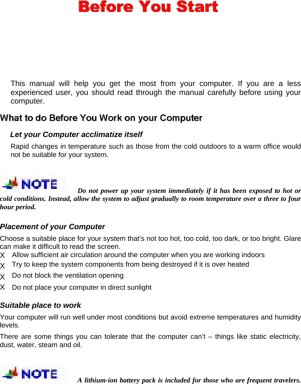  This manual will help you get the most from your computer. If you are a less experienced user, you should read through the manual carefully before using your computer.   Let your Computer acclimatize itself   Rapid changes in temperature such as those from the cold outdoors to a warm office would not be suitable for your system.   Do not power up your system immediately if it has been exposed to hot or cold conditions. Instead, allow the system to adjust gradually to room temperature over a three to four hour period.   Placement of your Computer   Choose a suitable place for your system that’s not too hot, too cold, too dark, or too bright. Glare can make it difficult to read the screen.   X  Allow sufficient air circulation around the computer when you are working indoors   X  Try to keep the system components from being destroyed if it is over heated   X  Do not block the ventilation opening   X  Do not place your computer in direct sunlight    Suitable place to work   Your computer will run well under most conditions but avoid extreme temperatures and humidity levels.  There are some things you can tolerate that the computer can’t – things like static electricity, dust, water, steam and oil.   A lithium-ion battery pack is included for those who are frequent travelers. 