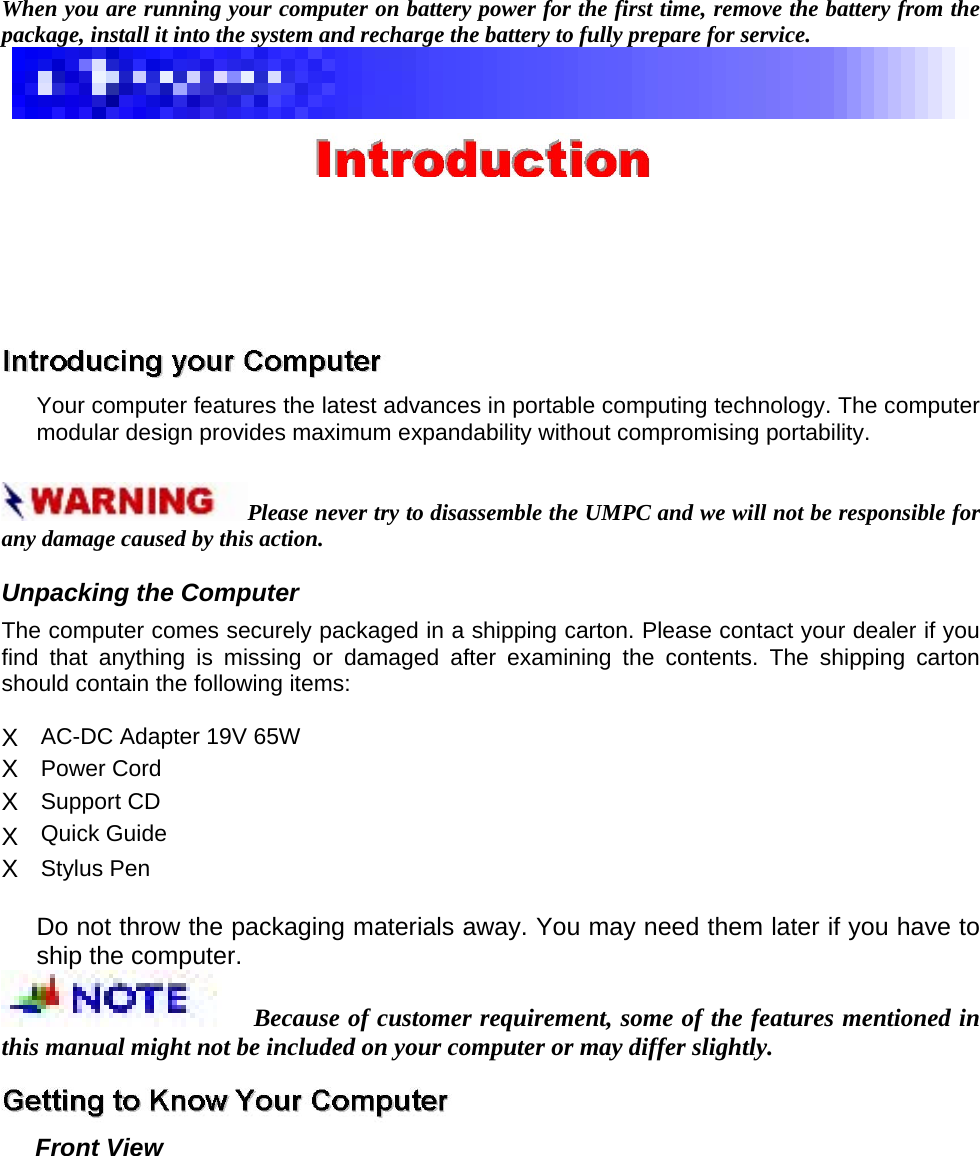 When you are running your computer on battery power for the first time, remove the battery from the package, install it into the system and recharge the battery to fully prepare for service.      Your computer features the latest advances in portable computing technology. The computer modular design provides maximum expandability without compromising portability.   Please never try to disassemble the UMPC and we will not be responsible for any damage caused by this action.   Unpacking the Computer   The computer comes securely packaged in a shipping carton. Please contact your dealer if you find that anything is missing or damaged after examining the contents. The shipping carton should contain the following items:   X  AC-DC Adapter 19V 65W   X  Power Cord   X  Support CD   X  Quick Guide   X  Stylus Pen    Do not throw the packaging materials away. You may need them later if you have to ship the computer.   Because of customer requirement, some of the features mentioned in this manual might not be included on your computer or may differ slightly.    Front View   