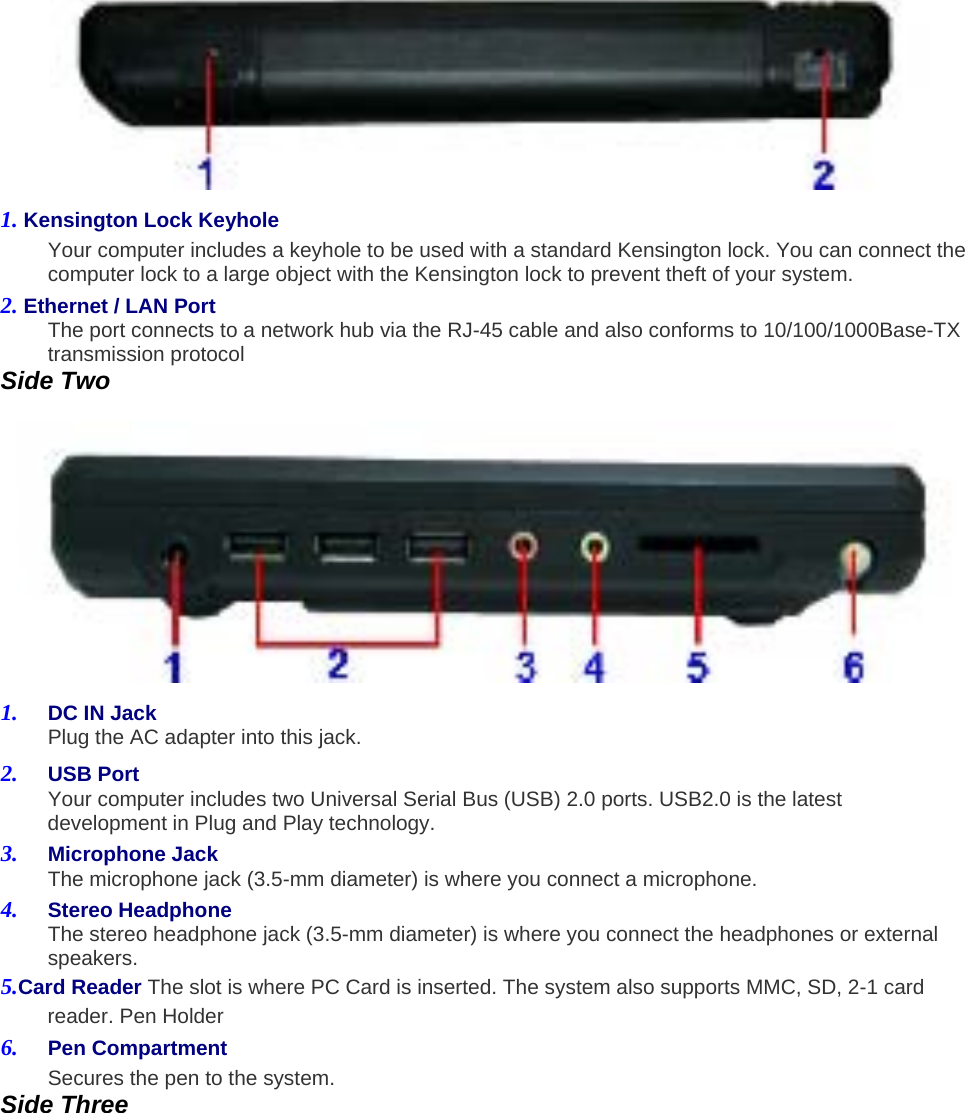  1. Kensington Lock Keyhole   Your computer includes a keyhole to be used with a standard Kensington lock. You can connect the computer lock to a large object with the Kensington lock to prevent theft of your system.   2. Ethernet / LAN Port   The port connects to a network hub via the RJ-45 cable and also conforms to 10/100/1000Base-TX transmission protocol   Side Two    1.  DC IN Jack   Plug the AC adapter into this jack.   2.  USB Port   Your computer includes two Universal Serial Bus (USB) 2.0 ports. USB2.0 is the latest development in Plug and Play technology.     3.  Microphone Jack   The microphone jack (3.5-mm diameter) is where you connect a microphone.   4.  Stereo Headphone   The stereo headphone jack (3.5-mm diameter) is where you connect the headphones or external speakers.  5.Card Reader The slot is where PC Card is inserted. The system also supports MMC, SD, 2-1 card reader. Pen Holder   6.  Pen Compartment   Secures the pen to the system.   Side Three   