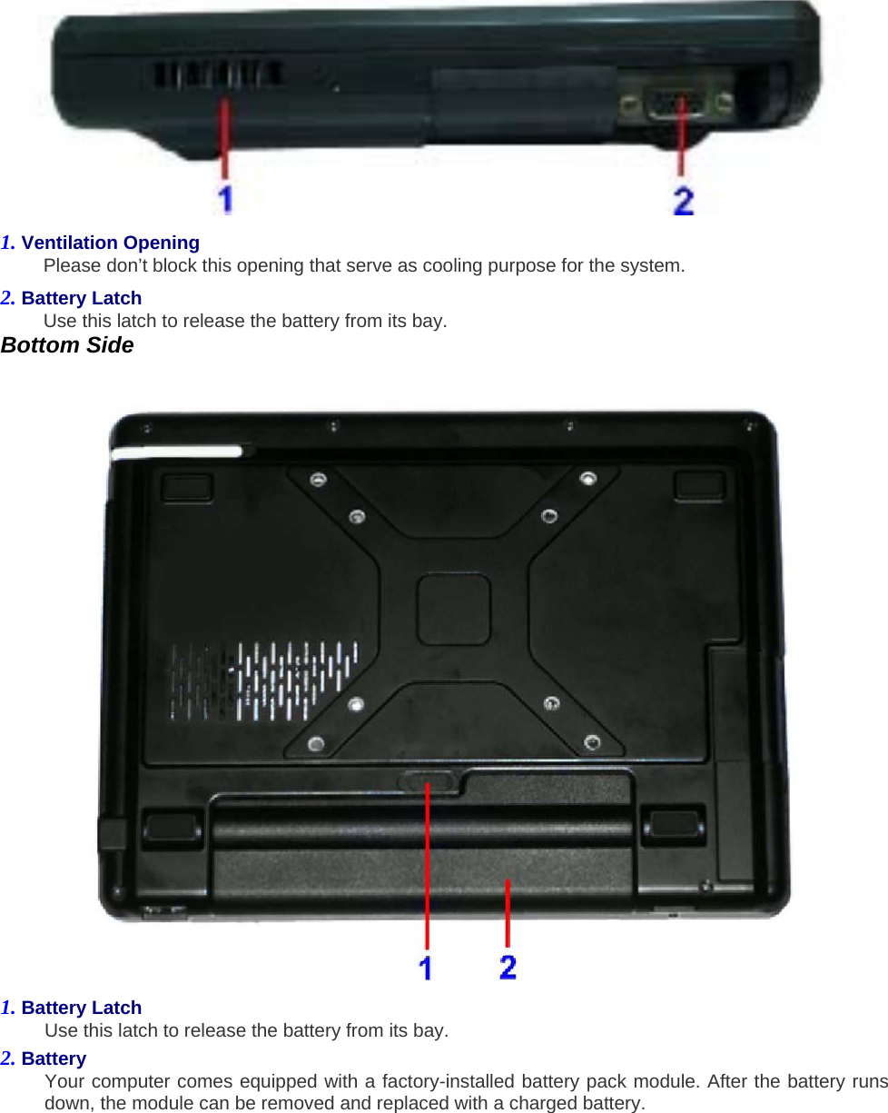  1. Ventilation Opening   Please don’t block this opening that serve as cooling purpose for the system.   2. Battery Latch   Use this latch to release the battery from its bay.   Bottom Side    1. Battery Latch   Use this latch to release the battery from its bay.   2. Battery   Your computer comes equipped with a factory-installed battery pack module. After the battery runs down, the module can be removed and replaced with a charged battery.   